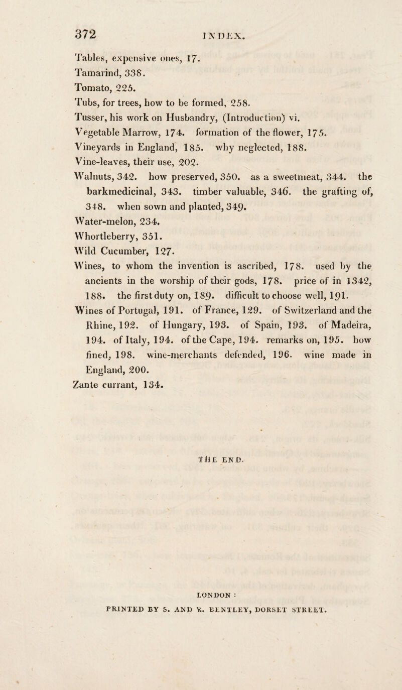 Tables, expensive ones, 17- Tamarind, 338. Tomato, 225. Tubs, for trees, bow to be formed, 258. Tusser, his work on Husbandry, (Introduction) vi. Vegetable Marrow, 174. formation of the flower, 175. Vineyards in England, 185. why neglected, 188. Vine-leaves, their use, 202. Walnuts, 342. how preserved, 350. as a sweetmeat, 344. the barkmedicinal, 343. timber valuable, 346. the grafting of, 348. when sown and planted, 349. Water-melon, 234. Whortleberry, 351. Wild Cucumber, 127* Wines, to whom the invention is ascribed, 178. used by the ancients in the worship of their gods, 178. price of in 1342, 188. the first duty on, 189. difficult to choose well, 191* Wines of Portugal, 191. of France, 129. of Switzerland and the Rhine, 192. of Hungary, 193. of Spain, 193. of Madeira, 194. of Italy, 194. of the Cape, 194. remarks on, 195. how fined, 198. wine-merchants defended, 196. wine made in England, 200. Zante currant, 134. THE END. LONDON : PRINTED BY S. AND U. BENTLEY, DORSET STREET.