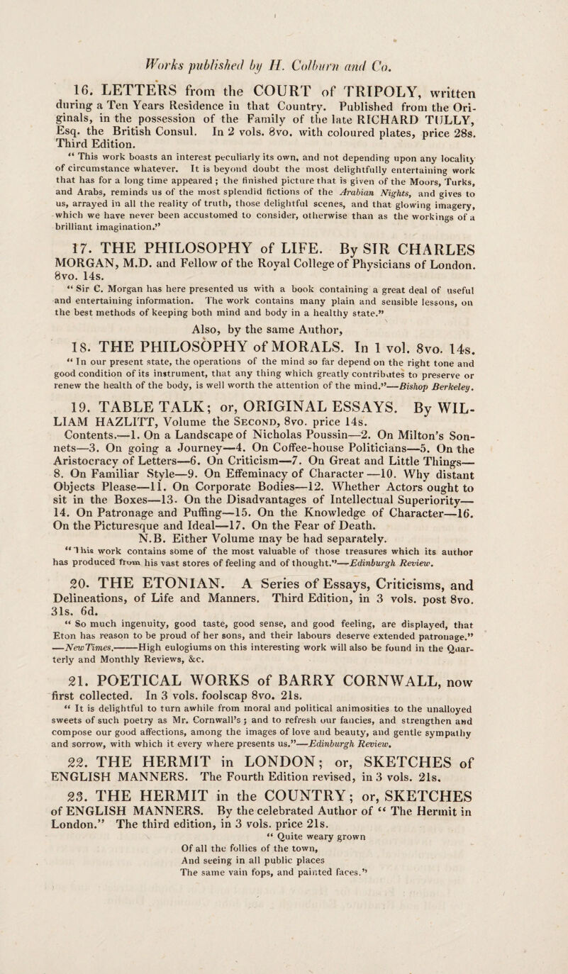 1 Worhs published by H. Colburn and Co. 16. LETTERS from the COURT of TRIPOLY, written during^ a Ten Years Residence in that Country. Published from the Ori¬ ginals, in the possession of the Family of the late RICHARD TlJLLY, Esq. the British Consul. In 2 vols. 8vo. with coloured plates, price 28s. Third Edition. “ This work boasts an interest peculiarly its own, and not depending upon any locality of circumstance whatever. It is beyond doubt the most delightfully entertaining work that has for a long time appeared ; the finished picture that is given of the Moors, Turks, and Arabs, reminds us of the most splendid fictions of the Arabian Nights, and gives to us, arrayed in all the reality of truth, those delightful scenes, and that glowing imagery, which we have never been accustomed to consider, otherwise than as the workings of a brilliant imagination.?’ 17. THE PHILOSOPHY of LIFE. By SIR CHARLES MORGAN, M.D. and Fellow of the Royal College of Physicians of London. 8vo. 14s. “ Sir C. Morgan has here presented us with a book containing a great deal of useful and entertaining information. The work contains many plain and sensible lessons, on the best methods of keeping both mind and body in a healthy state.” Also, by the same Author, IS. THE PHILOSOPHY of MORALS. In 1 vol. 8vo. 14s. “In our present .state, the operations of the mind so far depend on the right tone and good condition of its instrument, that any thing which greatly contributes to preserve or renew the health of the body, is well worth the attention of the mind.”—Bishop Berkeley. 19. TABLE TALK; or, ORIGINAL ESSAYS. By WIL- LIAM HAZLITT, Volume the Second, 8vo. price 14s. Contents.-—1. On a Landscape of Nicholas Poussin—2. On Milton’s Son¬ nets—3. On going a Journey—4. On Coffee-house Politicians—5. On the Aristocracy of Letters—6. On Criticism—7. On Great and Little Things— 8. On Familiar Style—9. On Effeminacy of Character—10. Why distant Objects Please—11. On Corporate Bodies—12. Whether Actors ought to sit in the Boxes—13. On the Disadvantages of Intellectual Superiority— 14. On Patronage and Puffing—15. On the Knowledge of Character—16. On the Picturesque and Ideal—-17. On the Fear of Death. N.B. Either Volume may be had separately. “This work contains some of the most valuable of those treasures which its author has produced from his vast stores of feeling and of thought.”—Edinburgh Review. 20. THE ETONIAN. A Series of Essays, Criticisms, and Delineations, of Life and Manners. Third Edition, in 3 vols. post 8vo. 31s. 6d. “ So much ingenuity, good taste, good sense, and good feeling, are displayed, that Eton has reason to be proud of her sons, and their labours deserve extended patronage.” —NewTimes. High eulogiums on this interesting work will also be found in the Quar¬ terly and Monthly Reviews, &c. 21. POETICAL WORKS of BARRY CORNWALL, now first collected. In 3 vols. foolscap 8vo. 21s. “ It is delightful to turn awhile from moral and political animosities to the unalloyed sweets of such poetry as Mr. Cornwall’s; and to refresh our fancies, and strengthen and compose our good affections, among the images of love and beauty, and gentle sympathy and sorrow, with which it every where presents us.”—Edinburgh Review. 22. THE HERMIT in LONDON; or, SKETCHES of ENGLISH MANNERS. The Fourth Edition revised, in 3 vols. 21s, 23. THE HERMIT in the COUNTRY; or, SKETCHES of ENGLISH MANNERS. By the celebrated Author of “ The Hermit in London.” The third edition, in 3 vols. price 21s. “ Quite weary grown Of all the follies of the town, And seeing in all public places The same vain fops, and painted faces.”