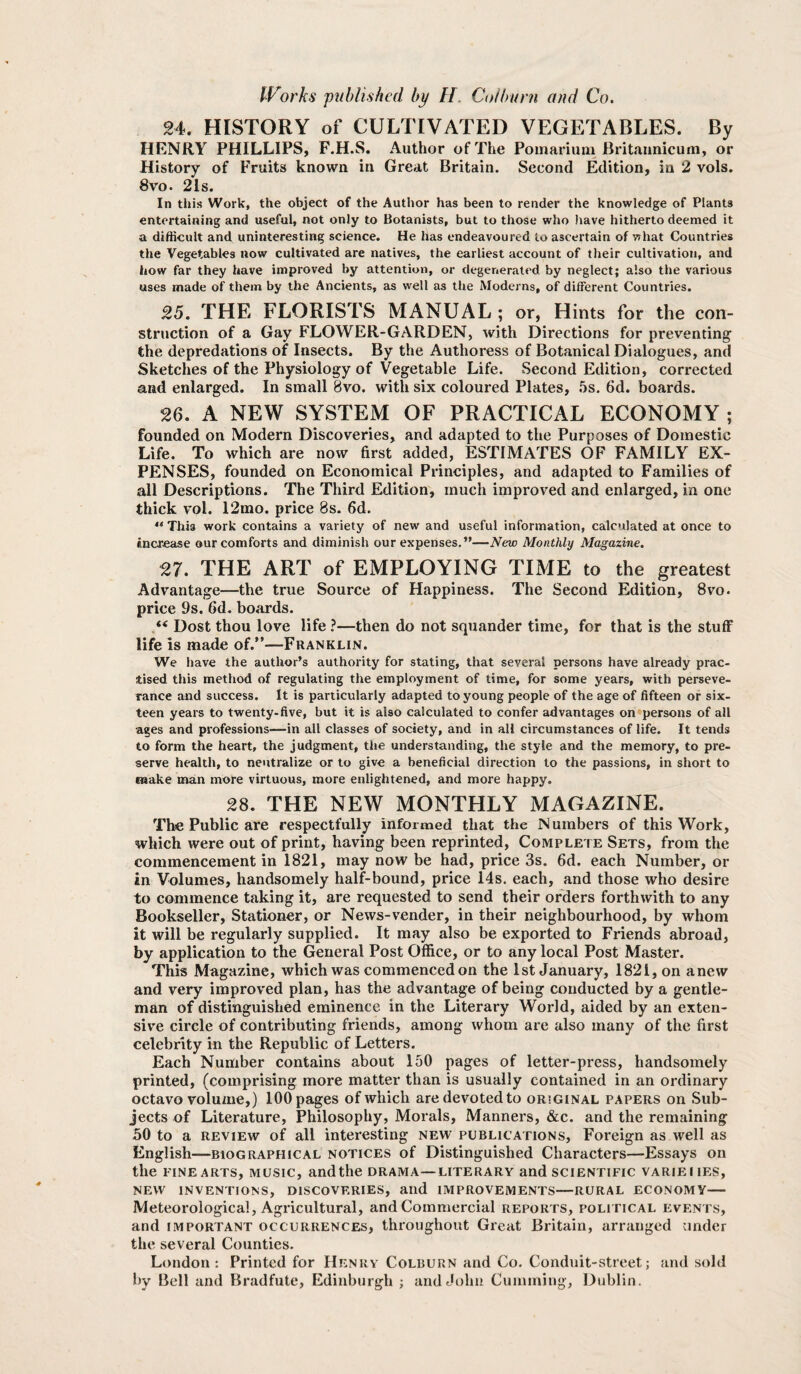 24. HISTORY of CULTIVATED VEGETABLES. By HENRY PHILLIPS, F.H.S. Author of The Pomarium Britaunicum, or History of Fruits known in Great Britain. Second Edition, in 2 vols. 8vo. 2Is. In this Work, the object of the Author has been to render the knowledge of Plants entertaining and useful, not only to Botanists, but to those who have hitherto deemed it a difficult and uninteresting science. He has endeavoured to ascertain of what Countries the Vegetables now cultivated are natives, the earliest account of their cultivation, and how far they have improved by attention, or degenerated by neglect; also the various uses made of them by the Ancients, as well as the Moderns, of different Countries. 25. THE FLORISTS MANUAL ; or. Hints for the con¬ struction of a Gay FLOWER-GARDEN, with Directions for preventing the depredations of Insects. By the Authoress of Botanical Dialogues, and Sketches of the Physiology of Vegetable Life. Second Edition, corrected and enlarged. In small 8vo. with six coloured Plates, ,5s. 6d. boards. 26. A NEW SYSTEM OF PRACTICAL ECONOMY ; founded on Modern Discoveries, and adapted to the Purposes of Domestic Life. To which are now first added, ESTIMATES OF FAMILY EX¬ PENSES, founded on Economical Principles, and adapted to Families of all Descriptions. The Third Edition, much improved and enlarged, in one thick vol. 12mo. price 8s. 6d. This work contains a variety of new and useful information, calculated at once to increase our comforts and diminish our expenses.”—New Monthly Magazine. 27. THE ART of EMPLOYING TIME to the greatest Advantage—the true Source of Happiness. The Second Edition, 8vo. price 9s. fid. boards. “ Dost thou love life ?—then do not squander time, for that is the stuff life is made of.”—Franklin. We have the author’s authority for stating, that several persons have already prac¬ tised this method of regulating the employment of time, for some years, with perseve¬ rance and success. It is particularly adapted to young people of the age of fifteen or six¬ teen years to twenty-five, but it is also calculated to confer advantages on persons of all ages and professions—in all classes of society, and in all circumstances of life. It tends to form the heart, the judgment, the understanding, the style and the memory, to pre¬ serve health, to neutralize or to give a beneficial direction to the passions, in short to make man more virtuous, more enlightened, and more happy. 28. THE NEW MONTHLY MAGAZINE. The Public are respectfully infornaed that the Numbers of this Work, which were out of print, having been reprinted. Complete Sets, from the commencement in 1821, may now be had, price 3s. fid. each Number, or in Volumes, handsomely half-bound, price 14s. each, and those who desire to commence taking it, are requested to send their orders forthwith to any Bookseller, Stationer, or News-vender, in their neighbourhood, by whom it will be regularly supplied. It may also be exported to Friends abroad, by application to the General Post Office, or to any local Post Master. This Magazine, which was commenced on the 1st January, 1821, on anew and very improved plan, has the advantage of being conducted by a gentle¬ man of distinguished eminence in the Literary World, aided by an exten¬ sive circle of contributing friends, among whom are also many of the first celebrity in the Republic of Letters. Each Number contains about 150 pages of letter-press, handsomely printed, (comprising more matter than is usually contained in an ordinary octavo volume,) 100 pages of which are devoted to original papers on Sub¬ jects of Literature, Philosophy, Morals, Manners, &c. and the remaining 50 to a REVIEW of all interesting new publications. Foreign as well as English—BIOGRAPHICAL NOTICES of Distinguished Characters—Essays on the FINE ARTS, MUSIC, and the drama—literary and scientific variei ies, NEW INVENTIONS, DISCOVERIES, and IMPROVEMENTS—RURAL ECONOMY- Meteorological, Agricultural, and Commercial reports, political events, and IMPORTANT occurrences, throughout Great Britain, arranged under the several Counties. London: Printed for Henry Colburn and Co. Conduit-street; and sold by Bell and Bradfute, Edinburgh ; and John Cumming, Dublin.