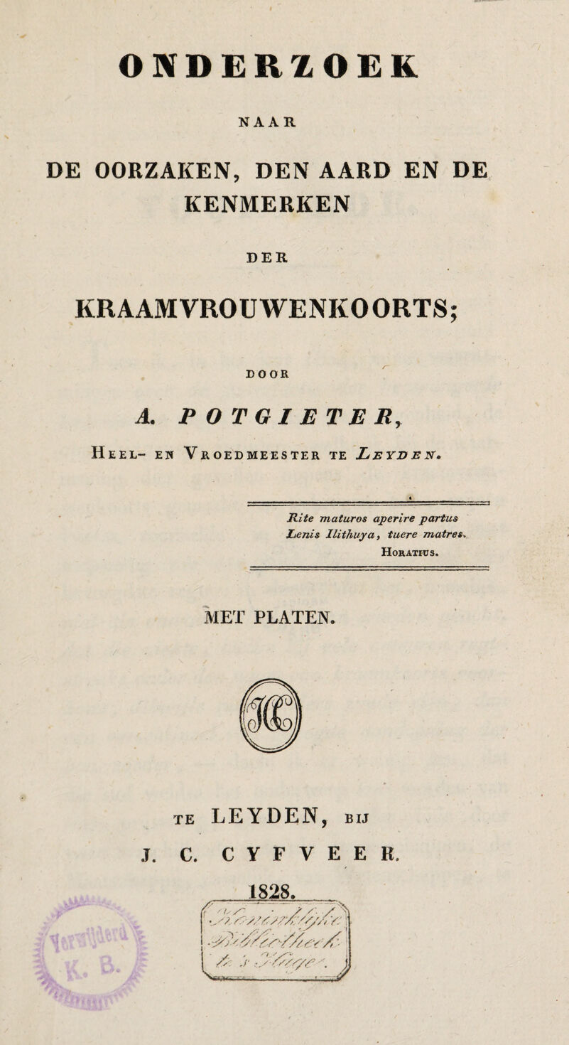 NAAR DE OORZAKEN, DEN AARD EN DE KENMERKEN DER KRAAMVROUWENKOORTS; EOOR A. POTGIETER, Heel- en Vroedmeester te Leyden. Rite maturos aperire partus Lenis Ilithuya, tuere matres, Horatius. MET PLATEN. TE LEYDEN, BIJ J. C. C Y F V E E R. 1828, - '^Yyy-///Yy 1^ j- .•y 'y}///’ XfTjtf- ■ r.r.'