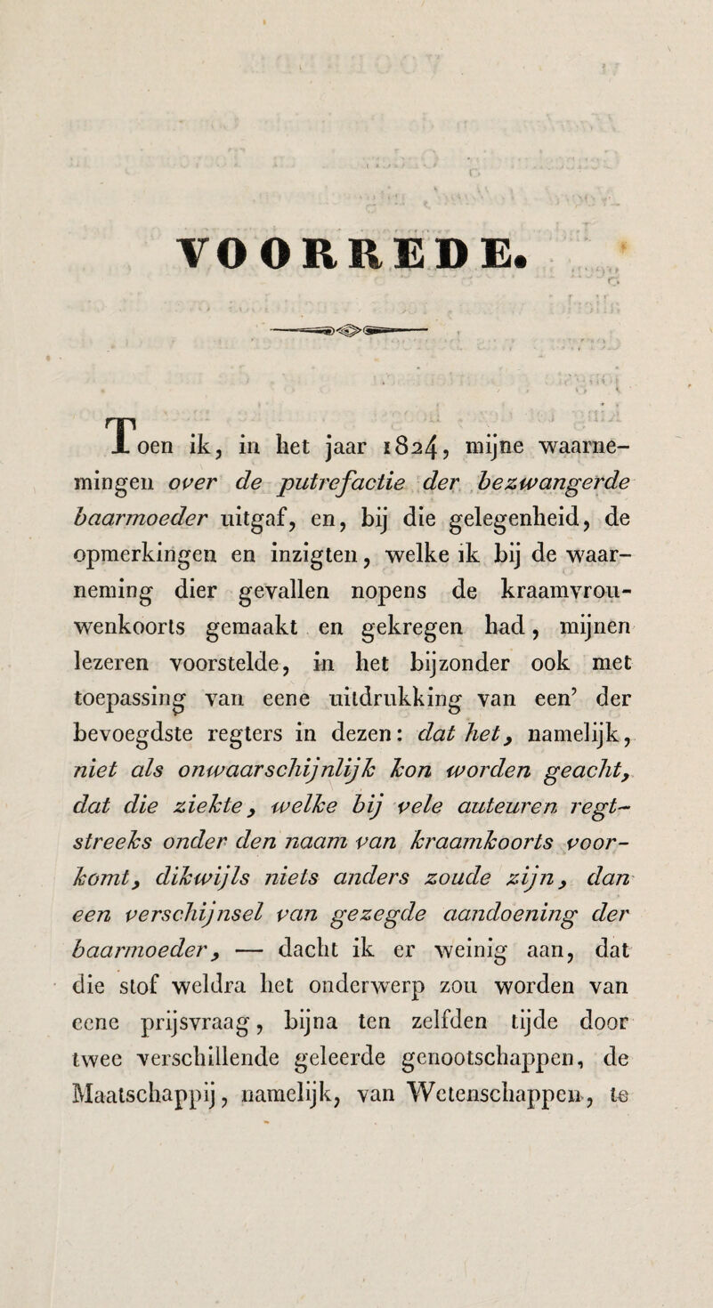 l VOORREDE. Toen ik, in het jaar 18245 mijne •waarne¬ mingen oi^er de putrefactie der ,bezwangerde baarmoeder uitgaf, en, bij die gelegenheid, de opmerkingen en inzigten, welke ik bij de waar¬ neming dier gevallen nopens de kraamvrou¬ wenkoorts gemaakt en gekregen had, mijnen lezeren voorstelde, in het bijzonder ook met toepassing van eene uitdrukking van een’ der bevoegdste regters in dezen: dat het^ namelijk, niet als onwaarschijnlijk kon worden geacht, dat die ziekte, welke bij vele auteuren regt- streeks onder den naam pan kraamkoorts voor¬ komt, dikwijls niets anders zoude zijn, dam een verschijnsel van gezegde aandoening der baarmoeder, — dacht ik er weinig aan, dat die stof weldra het onderwierp zou worden van eene prijsvraag, bijna ten zelfden tijde door twee verschillende geleerde genootschappen, de Maatschappij, namelijk, van Wetenschappen, te