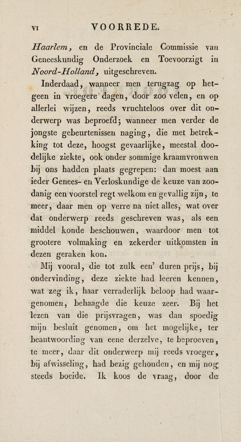 Haarlem^ en de Provinciale Commissie van Geneeskundig Onderzoek en Toevoorzigt in Noord-Holland^ uitgeschreven. Inderdaad, ■wanneer men terugzag op het- 'i'-.' ^ f - * geen in vroegere* dagen, door zoo velen, en op allerlei wijzen, reeds vruchteloos over dit on¬ derwerp w^as beproefd; wanneer men verder de jongste gebeurtenissen naging, die met betrek¬ king tot deze, hoogst gevaarlijke, meestal doo¬ delijke ziekte, ook onder sommige kraamvrouwen bij ons hadden plaats gegrepen: dan moest aan ieder Genees- en Verloskundige de keuze van zoo¬ danig een voorstel regt welkom en gevallig zijn, te meer, daar men op verre na niet alles, wat over dat onderwerp reeds geschreven was, als een middel konde beschouwen, waardoor men tot grootere volmaking en zekerder uitkomsten in dezen geraken kon. Mij vooral, die tot zulk een’ duren prijs, bij ondervinding, deze ziekte had leeren kennen, wat zeg ik, haar verraderlijk beloop had waar¬ genomen, behaagde die keuze zeer. Bij het lezen van die prijsvragen, was dan spoedig mijn besluit genomen, om het mogelijke, ter beantwoording van eene derzelve, te beproeven, te meer, daar dit onderwerp mij reeds vroeger, bij afwisseling, had bezig gehouden, en mij nog steeds boeide. Ik koos de vraag, door de: