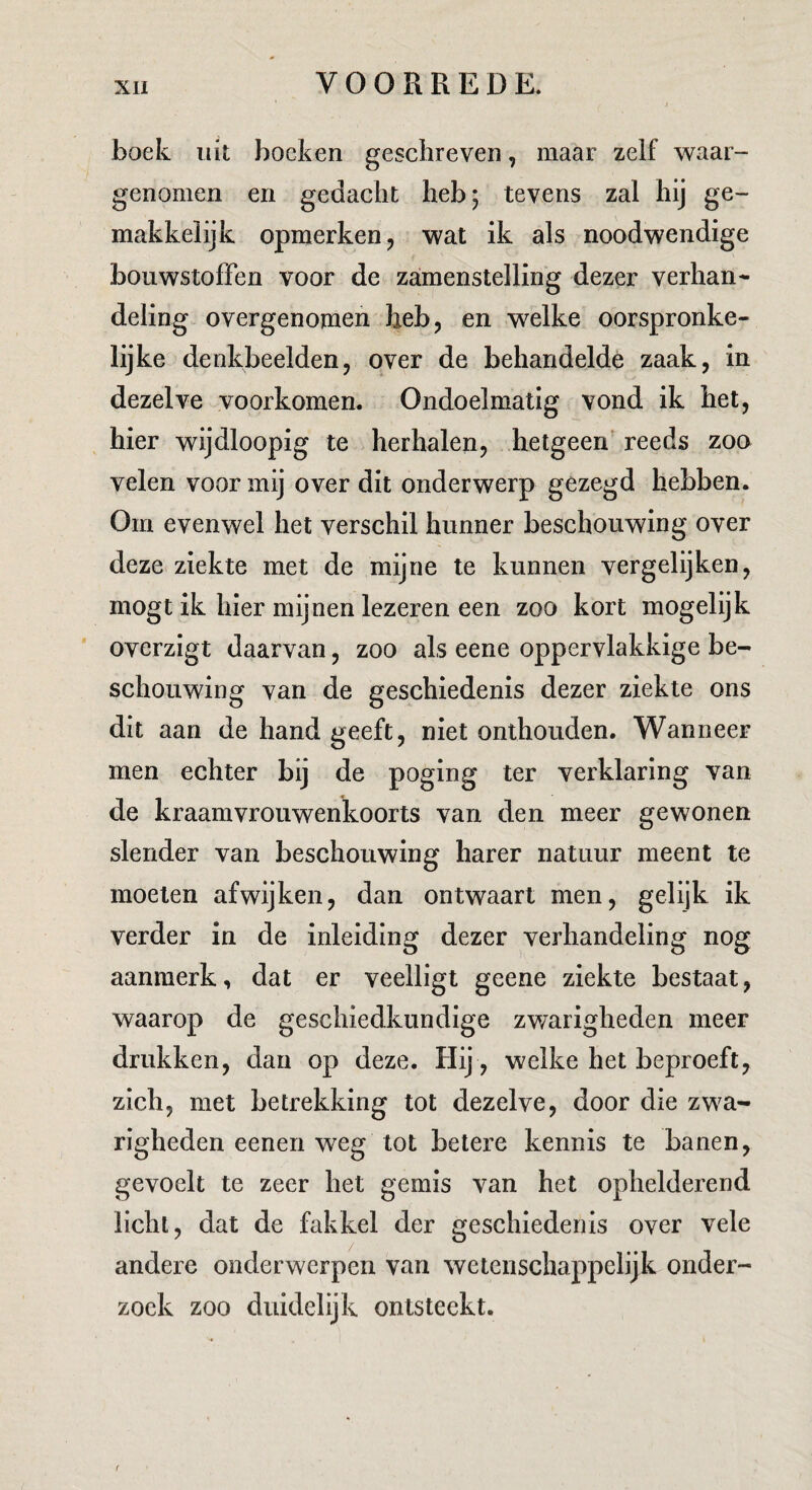 boek uk boeken geschreven, maar zelf waar¬ genomen en gedacht heb; tevens zal hij ge¬ makkelijk opmerken j wat ik als noodwendige bouwstoffen voor de zamenstelling dezer verhan¬ deling overgenomen heb, en welke oorspronke¬ lijke denkbeelden, over de behandelde zaak, in dezelve voorkomen. Ondoelmatig vond ik het, hier wijdloopig te herhalen, hetgeen’ reeds zoo velen voor mij over dit onderwerp gezegd hebben. Om evenwel het verschil hunner beschouwing over deze ziekte met de mijne te kunnen vergelijken, mogt ik hier mijnen lezeren een zoo kort mogelijk ' overzigt daarvan, zoo als eene oppervlakkige be¬ schouwing van de geschiedenis dezer ziekte ons dit aan de hand geeft, niet onthouden. Wanneer men echter bij de poging ter verklaring van de kraamvrouwenkoorts van den meer gewonen slender van beschouwing harer natuur meent te moeten afwijken, dan ontwaart men, gelijk ik verder in de inleiding dezer verhandeling nog aanmerk, dat er veelligt geene ziekte bestaat, waarop de geschiedkundige zwarigheden meer drukken, dan op deze. Hij , welke het beproeft, zich, met betrekking tot dezelve, door die zwa¬ righeden eenen weg tot betere kennis te banen, gevoelt te zeer het gemis van het ophelderend licht, dat de fakkel der geschiedenis over vele andere onderwerpen van wetenschappelijk onder¬ zoek zoo duidelijk ontsteekt. f