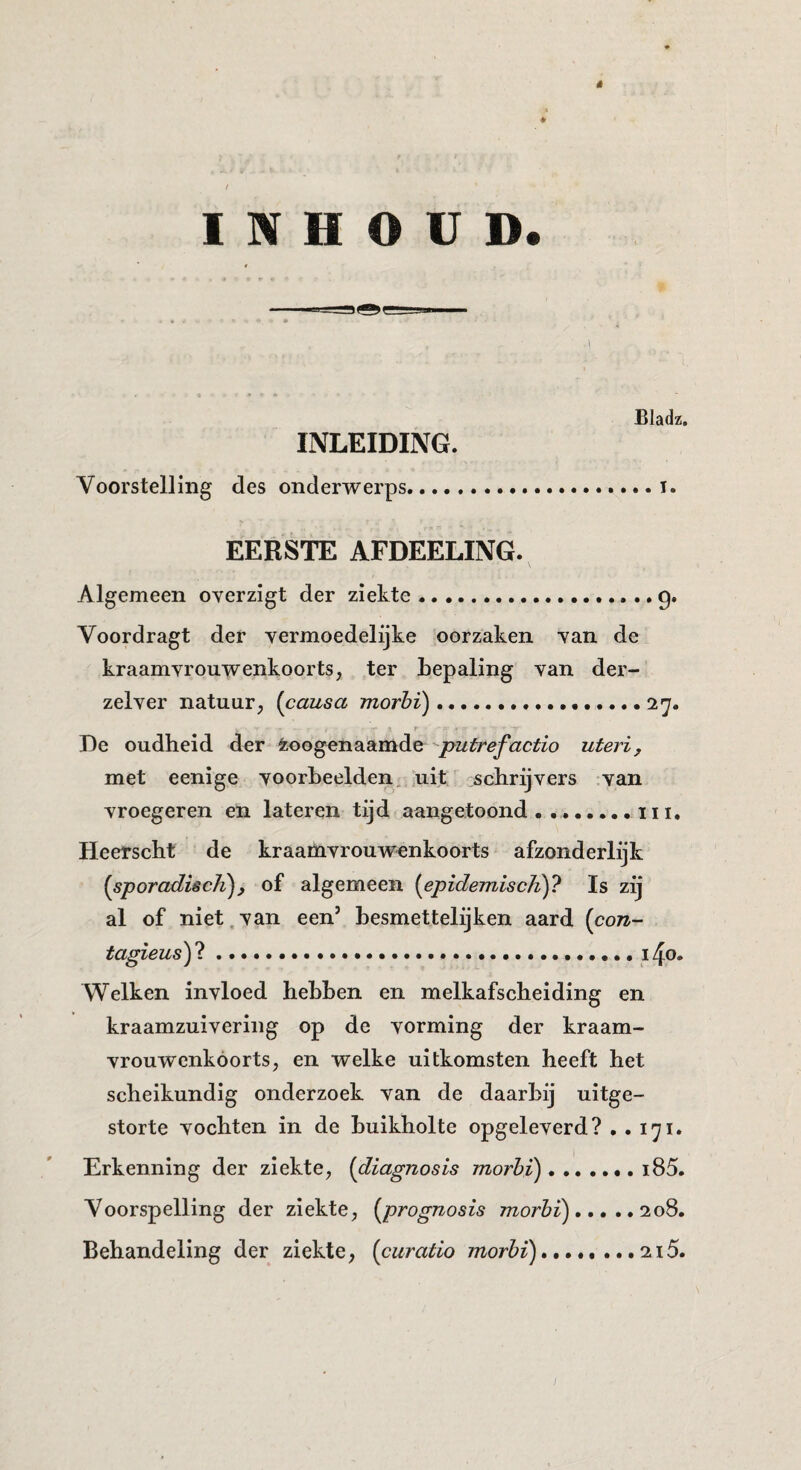 ê INHOUD. Bladz. INLEIDING. Voorstelling des onderwerps..... i. EERSTE AFDEELING. \ Algemeen overzigt der ziekte.g. Voordragt der vermoedelijke oorzaken van de kraamvrouwenkoorts, ter bepaling van der- zelver natuur, (causa morhï)...27. r De oudheid der Zoogenaamde putrefactio uteri, met eenige voorbeelden, uit ':scbrijvers van vroeger en en lateren tijd aangetoond.iii. Heerscbt de kraamvrouwenkoorts afzonderlijk {sporadisch^, of algemeen {epidemiscJi)? Is zij al of niet.van een’ besmettelijken aard {con- tagieus') ?...14o. Welken invloed hebben en melkafscheiding en kraamzuivering op de vorming der kraam¬ vrouwenkoorts, en welke uitkomsten heeft het scheikundig onderzoek van de daarbij uitge¬ storte vochten in de buikholte opgeleverd? . . 171. Erkenning der ziekte, {diagnosis morhi)..i85. Voorspelling der ziekte, {prognosis morhi).208. Behandeling der ziekte, {curatio morhï). ...215.