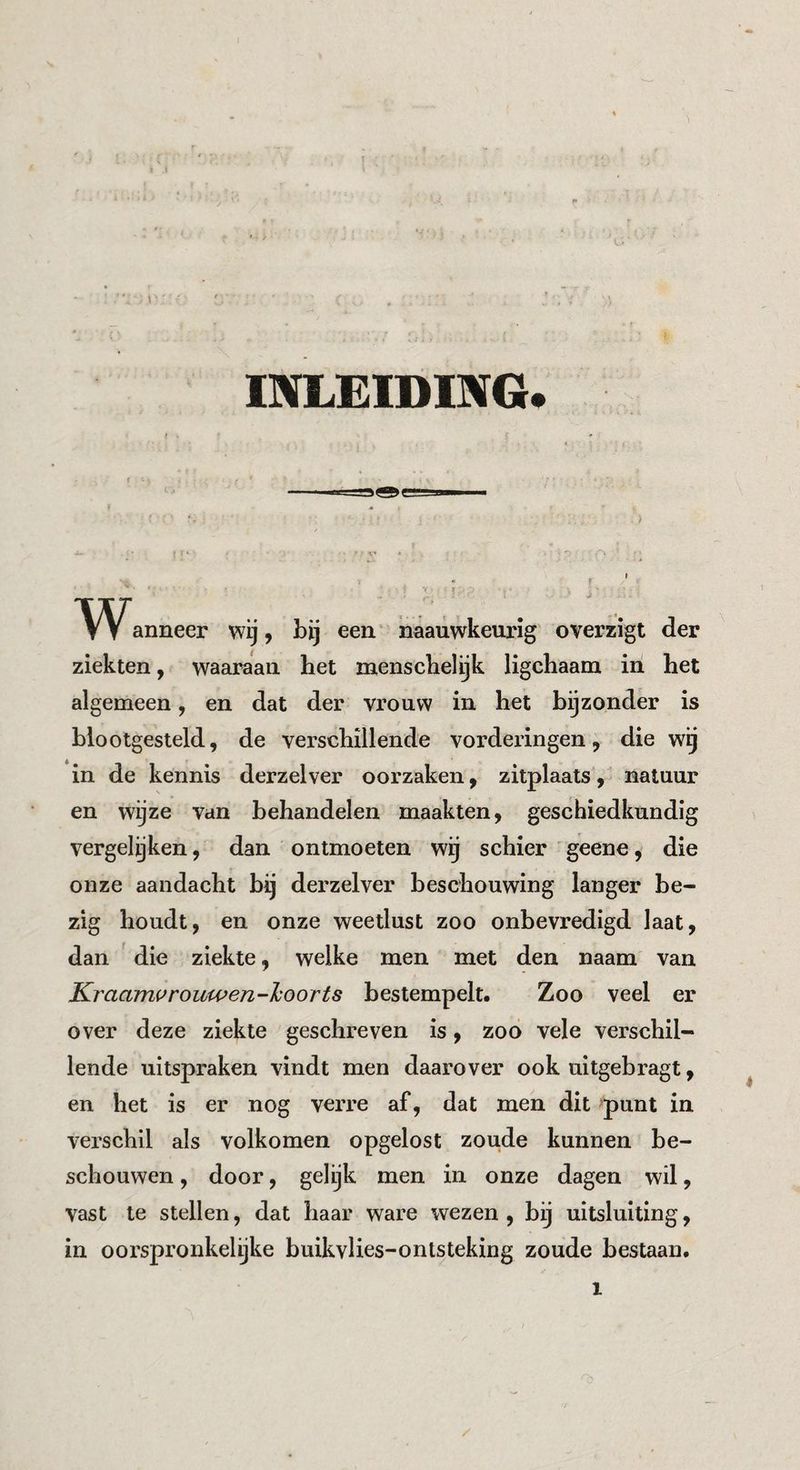 INLEIDING. anneer wij, bij een naauwkeurig overzigt der ziekten, waaraan het menschel ijk ligchaam in het algemeen, en dat der vrouw in het bijzonder is blootgesteld, de verschillende vorderingen, die wg in de kennis derzelver oorzaken, zitplaats, natuur en wijze van behandelen maakten, geschiedkundig vergeleken, dan ontmoeten wij schier geene, die onze aandacht bij derzelver beschouwing langer be¬ zig houdt, en onze weetlust zoo onbevredigd laat, dan die ziekte, welke men met den naam van Kraami^rouwen-l^oorts bestempelt. Zoo veel er over deze ziekte geschreven is, zoo vele verschil¬ lende uitspraken vindt men daarover ook uitgebragt, en het is er nog verre af, dat men dit -punt in verschil als volkomen opgelost zoude kunnen be¬ schouwen , door, gelijk men in onze dagen wil, vast te stellen, dat haar ware wezen , bij uitsluiting, in oorspronkelijke buikvlies-ontsteking zoude bestaan. /