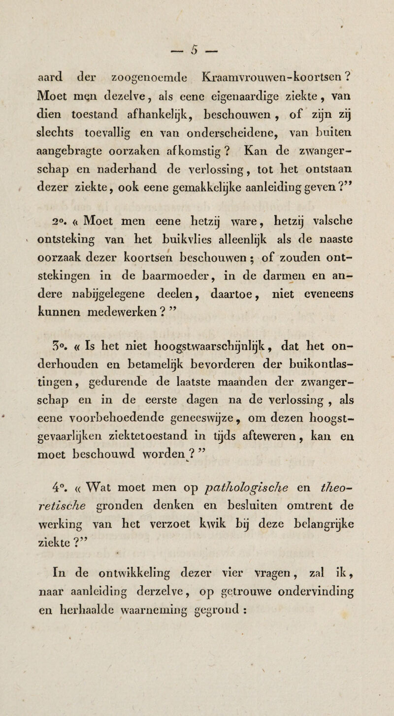 aard der zoogenoemde Kraamvrouwen-koortsen ? Moet mqii dezelve, als eene eigenaardige ziekte, van dien toestand afhankelijk, beschouwen , of zijn zij slechts toevallig en van onderscheidene, van buiten aangebragte oorzaken afkomstig ? Kan de zwanger¬ schap en naderhand de verlossing, tot het ontstaan dezer ziekte, ook eene gemakkelijke aanleiding geven?’* 20. (< Moet men eene hetzij ware, hetzij valsche > ontsteking van het buikvlies alleenlijk als de naaste oorzaak dezer koortsen beschouwen ; of zouden ont¬ stekingen in de baarmoeder, in de darnmn en an¬ dere nabijgeiegene deelen, daartoe, niet eveneens kunnen medewerken ? ” 5o, « Is het niet hoogstwaarschijnlijk, dat het on¬ derhouden en betamel^k bevorderen der buikontlas- tingen, gedurende de laatste maanden der zwanger¬ schap en in de eerste dagen na de verlossing , als eene voorbehoedende geneeswijze, om dezen hoogst- gevaarlijken ziektetoestand in tijds afteweren, kan en moet beschouwd worden ? ” 4®. « Wat moet men op pathologische en theo- retisclie gronden denken en besluiten omtrent de werking van het verzoet kwik bij deze belangrijke ziekte ?” In de ontwikkeling dezer vier vragen, zal ik, naar aanleiding derzelve, op getrouwe ondervinding en herhaalde waarneming gegrond :