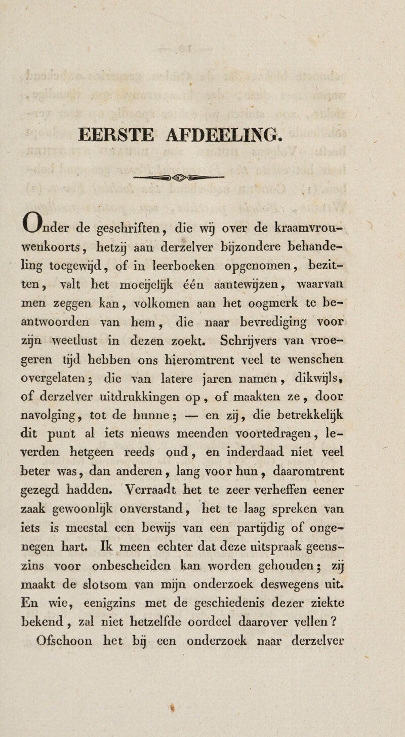 EERSTE AFDEELING. Onder de geschriften, die wg over de kraamvrou¬ wenkoorts , hetzij aan derzelver bijzondere behande¬ ling toegewijd, of in leerboeken opgenomen, bezit¬ ten, valt het moeijeiyk één aantewijzen, waarvan men zeggen kan, volkomen aan het oogmerk te be¬ antwoorden van hem, die naar bevrediging voor zijn weetlust in dezen zoekt. Schrijvers van vroe- geren tijd hebben ons hieromtrent veel te wenschen overgelaten5 die van latere jaren namen, dikwijls, of derzelver uitdrukkingen op, of maakten ze, door navolging, tot de hunne; — en zij, die betrekkelijk dit punt al iets nieuws meenden voortedragen, le¬ verden hetgeen reeds oud, en inderdaad niet veel beter was, dan anderen, lang voor hun, daaromtrent gezegd hadden. Verraadt het te zeer verheffen eener zaak gewoonlijk onverstand, het te laag spreken van iets is meestal een bewijs van een partijdig of onge¬ negen hart. Ik meen echter dat deze uitspraak geens¬ zins voor onbescheiden kan worden gehouden; zij maakt de slotsom van mijn onderzoek deswegens uit. En wie, eenigzins met de geschiedenis dezer ziekte bekend, zal niet hetzelfde oordeel daarover vellen ? Ofschoon het bij een onderzoek naar derzelver