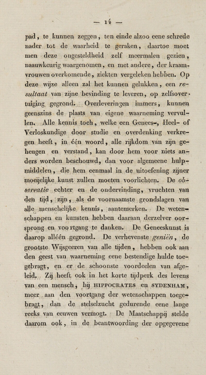 pad., te kmiDen zeggen, ten einde alzoo eene schrede nader tot de waarheid te geraken, daartoe moet men deze ongesteldheid zelf meermalen gezien, naauwkcurig waargenomen, en met andere, der kraam¬ vrouwen overkomende, ziekten vergeleken hehhen. Op deze wijze alleen zal het kannen gelukken , een re¬ sultaat van zijne bevinding te leveren, op zelfsover- tuiging gegrond. Overleveringen immers, kunnen geenszins de plaats van eigene waarneming vervul¬ len. Alle kennis toch, welke een Genees-, Heel- of Verloskundige door studie en overdenking verkre¬ gen heeft, in één woord, alle rijkdom van zijn ge¬ heugen en verstand, kan door hem voor niets an¬ ders worden beschouwd, dan voor algemeene hulp¬ middelen, die hem eenmaal in de uitoefening z^ner nipeijelijke kunst zullen moeten voorlichten. De oh- servatie echter en de ondervinding, vruchten van dpii tijd, ■ zijn, als de voornaamste grondslagen van alle menschelijke kennis, aantemerken. De weten¬ schappen en kunsten hebben daaraan derzelver oor- spvo^g en. voortgang te danken. De Geneeskunst is daarop alléén . gegrond. De verhevenste geniën, de grootste Wijsgeeren van alle tijden, hebben ook aan den geest van waarneming eene bestendige hulde toe- gebragt, en er de schoonste voordeelen van afge¬ leid, Zij heeft ook in het korte tijdperk des levens van een mensch, bij hippocrates en sydenham , meer . aan den voortgang der wetenschappen toege- bragt, dan de stelselzucht gedurende eene lange reeks van eeuwen vermogt. De Maatschappij stelde daarom ook, in de beantwoording der opgegevene