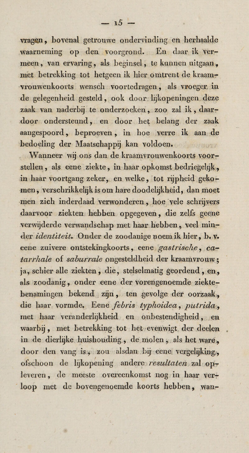 vrag^, bovenal getrouwe ondervinding en herhaalde waarneming op den voorgrond. En daar ik ver¬ meen , van ervaring, als beginsel, te kunnen uitgaan, met betrekking tot hetgeen ik bier omtrent de kraamr vrouwenkoorts vvensch voortedragen, als vroeger, in de gelegenheid gesteld, ook door. lijkopeningen deze zaak van naderbij te onderzoeken, zoo zal ik, daar¬ door ondersteund, en door het belang der zaak aangespoord, beproeven, in hoe verre ik aan de bedoeling der Maatschappij kan voldoen. Wanneer wij ons dan de kraamvrouwenkoorts voor¬ stellen, als eene ziekte, in haar opkomst bedriegelijk, in haar voortgang zeker, en welke, tot rijpheid geko¬ men , verschrikkelijk is om hare doodelijkheid, dan moet men zich inderdaad verwonderen, hoe vele schryvers daarvoor ziekten hebben opgegeven, die zelfs geene verwijderde verwandschap met haar hebben, veel miur der identiteit» Onder de zoodanige noem ik hier, b. v. eene zuivere ontstekingkoorts, eene gastrische, ca- tarrhale of sahurrale ongesteldheid der kraamvrouw; ja, schier alle ziekten, die, stelselmatig geordend, en,, als zoodanig, onder eene der vorengenoemde ziekte- benamingen bekend zgn, ten gevolge der oorzaak, die haar vormde. Eene febris typhoidea, putrida ^ met haar veranderlijkheid en onbestendigheid, en waarbij, met betrekking tot het evenwigt der deelen , in de dierlijke huishouding, de molen, als het ware, door den vang is^ zou alsdan bij eene vergelijking,, ofschoon de lijkopening andere resultaten zal op-r leveren, de meeste overeenkomst nog in haar verr loop met de bovengenoemde koorts hebben, wan-