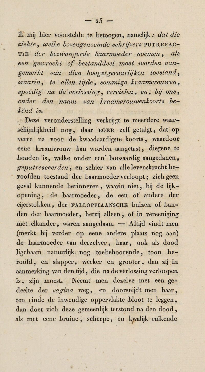 ik mij hier voorslelde te hetoogen, namelijk: dat die ziele te ^ welke howengenoemde PUTREFAC¬ TIE der bezwangerde baarmoeder noemen ^ als een gewrocht of bestanddeel moet worden aan¬ gemerkt van dien hoogst gevaarlijken toestand^ waarin y te allen tij de ^ sommige kraamvrouwen^ spoedig na de verlossing ^ vervielen^ en^ bij ons ^ onder den naam van kraamvrouwenkoorts be¬ kend is. Deze veronderstelling verkrijgt te meerdere waar¬ schijnlijkheid nog', daar BOER zelf getuigt, dat op verre na voor de kwaadaardigste koorts, waardoor eene kraamvrouw kan worden aangetast, diegene te houden is, welke onder een’ hoosaardig aangedanen, geputresceerden, en schier van alle levenskracht be¬ roofden toestand'der baarmoeder verloopt; zich geen geval kunnende herinneren, waarin niet, bij de lijk¬ opening, 'de baarmoeder, de een of andere der eijerstokken, der falloppiaansche buizen of ban¬ den der baarmoeder, hetzg alleen, of in vèreeniging met elkander, waren aangedaan. — Altijd vindt men (merkt hij verder op eene andere plaats nog aan) de baarmoeder van derzelver, haar, ook als dood ligchaam natuurlijk! nog toebehoorende, toon be¬ roofd, en slapper, weeker en grooter, dan zij in aanmerking van den tijd, die na de verlossing verloopen is, zgn moest. Neemt men dezelve met een ge¬ deelte der vagina weg, en doorsnijdt men haar, ten einde de inwendige oppervlakte bloot te leggen, dan doet zich deze gemeenlijk terstond na den dood, als met eene bruine , scherpe, en kwalijk ruikende