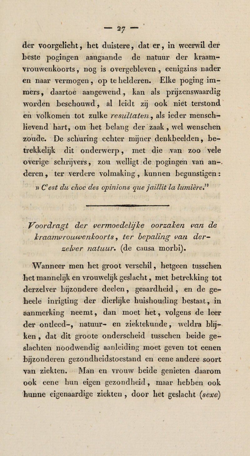 — 27 — der voorgel]clit, het duistere, dat er, in weerwil der beste pogingen aangaande de natuur der kraam¬ vrouwenkoorts , nog is overgebleven , eenigzins nader en naar vermogen, op te helderen. Elke poging im¬ mers , daartoe aangewend, kan als prijzenswaardig worden beschouwd, al leidt zij ook niét terstond en volkomen tot zulke resultaten, als ieder mensch- Hevend hart, om het belang der'zaak, wel wenschen zoude. De schuring echter mijner denkbeelden, be¬ trekkelijk dit onderwerp, met die van zoo vele overige schrijvers, zou welligt de pogingen van an-. deren, ter verdere volmaking , kunnen begunstigen: )> Cest du choc des opinions que jaillit la lumièreP Voordragt der vermoedelijhe oorzahen {>an de Irraanu^rouwenkoorts y ter bepaling uan der-^ zeher natuur^ (de causa morbi). Wanneer men het groot verschil, hetgeen tusschen het mannelijk en vrouwelijk geslacht, met betrekking tot derzelver bijzondere deelen, geaardheid, en de ge- heele inrigting der dierlijke huishouding bestaat, in aanmerking neemt, dan moet het, volgens de leer der ontleed-, natuur- en ziektekunde, weldra blij¬ ken , dat dit groote onderscheid tusschen beide ge¬ slachten noodwendig aanleiding moet geven tot eenen bijzonderen gezondheidstoestand en eene andere soort van ziekten. Man en vrouw beide genieten daarom ook eene hun eigen gezondheid, maar hebben ook hunne eigenaardige ziekten , door het geslacht [sexe)