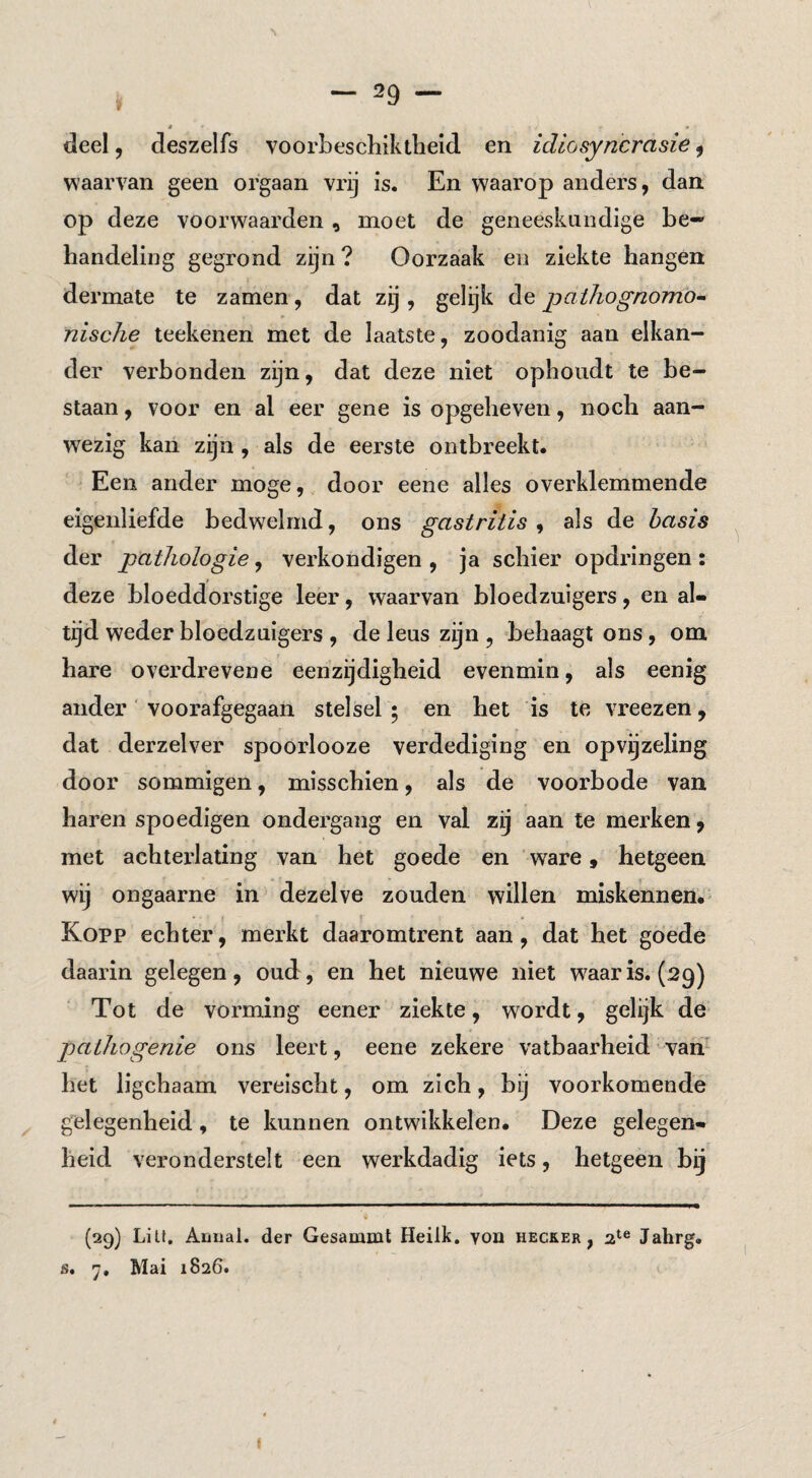 deel 5 deszelfs voorbeschiktlieid en idiosyncrasie, waain^an geen orgaan vrij is. En waarop anders, dan op deze voorwaarden , moet de geneeskundige be¬ handeling gegrond zijn ? Oorzaak en ziekte hangen dermate te zamen, dat zij , gelijk de pathognomo^ nische teekenen met de laatste, zoodanig aan elkan¬ der verbonden zijn, dat deze niet ophoudt te be¬ staan , voor en al eer gene is opgeheven, noch aan¬ wezig kan zijn , als de eerste ontbreekt. Een ander moge, door eene alles overklemmende eigenliefde bedwelmd, ons gastritis^ als de basis der pathologie, verkondigen , ja schier opdringen : deze bloeddorstige leer, waarvan bloedzuigers, en al¬ tijd weder bloedzuigers , de leus zijn , behaagt ons, om hare overdrevene eenzijdigheid evenmin, als eenig ander' voorafgegaan stelsel ; en het is te vreezen, dat derzelver spoorlooze verdediging en opvijzeling door sommigen, misschien, als de voorbode van haren spoedigen ondergang en val zij aan te merken, met achterlating van het goede en ‘ware, hetgeen wij ongaarne in dezelve zouden willen miskennen.' Kopp echter, merkt daaromtrent aan, dat het goede daarin gelegen, oud, en het nieuwe niet w^aaris. (29) Tot de vorming eener ziekte, wordt, gelijk de pathogenie ons leert, eene zekere vatbaarheid varf het ligchaam vereischt, om zich, bij voorkomende gelegenheid, te kunnen ontwikkelen. Deze gelegen¬ heid veronderstelt een werkdadig iets, hetgeen bij (29) LiU, Amial. der Gesammt Heilk. yon hecker , Jahrg. s. 7. Mai 1826.