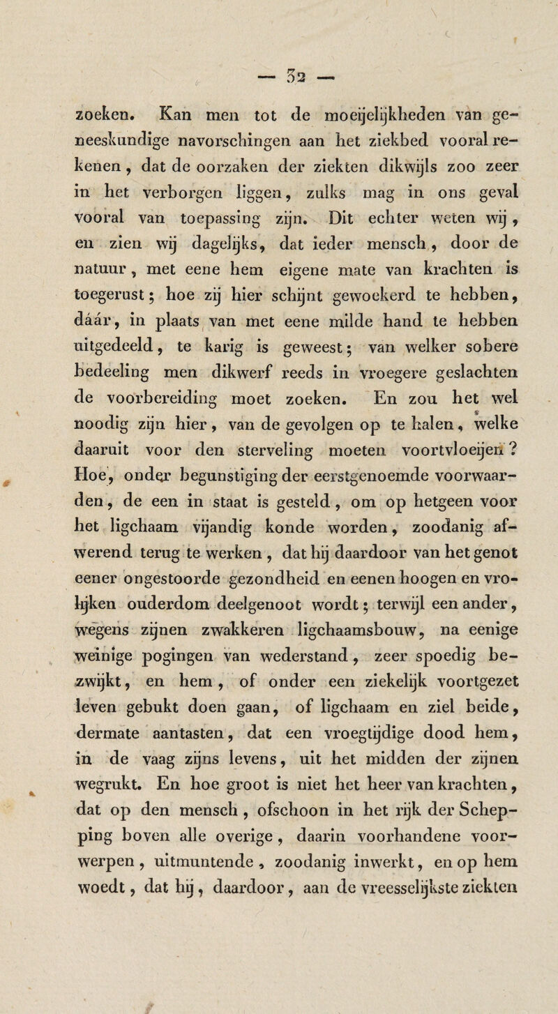 <!- zoeken. Kan men tot de moeijelijkheden van ge¬ neeskundige navorschingen aan het ziekbed vooral re¬ kenen , dat de oorzaken der ziekten dikwijls zoo zeer in het verborgen liggen, zulks mag in ons geval vooral van toepassing zijn. Dit echter weten wij 9 en zien wij dagelijks, dat ieder mensch, door de natuur, met eene hem eigene mate van krachten is toegerust; hoe zij hier schijnt gew^oekerd te hebben, daar, in plaats, van met eene milde hand te hebben uitgedeeld, te karig is geweest; van welker sobere hedeeling men dikwerf reeds in vroegere geslachten de voorbereiding moet zoeken. En zou het wel noodig zijn hier, van de gevolgen op te halen, welke daaruit voor den sterveling moeten voortvloeijen ? Hoe, onder begunstiging der eerstgenoemde voorwaar¬ den , de een in staat is gesteld, om op hetgeen voor het ligchaam vijandig konde worden, zoodanig af¬ werend terug te werken , dat hij daardoor van het genot eener ongestoorde gezondheid en eenen hoogen en vro- l^ken ouderdom deelgenoot wordt; terwijl een ander, wegens zijnen zwakkeren ligchaamsbouw, na eenige weinige pogingen van wederstand, zeer spoedig be¬ zwijkt , en hem , of onder een ziekelijk voortgezet leven gebukt doen gaan, of ligchaam en ziel beide, dermate aantasten, dat een vroegtijdige dood hem, in de vaag zijns levens, uit het midden der zijnen wegrukt. En hoe groot is niet het heer van krachten, dat op den mensch , ofschoon in het rijk der Schep¬ ping boven alle overige, daarin voorhandene voor¬ werpen , uitmuntende , zoodanig inwerkt, en op hem woedt, dat hij, daardoor, aan de vreesselijkste ziekten
