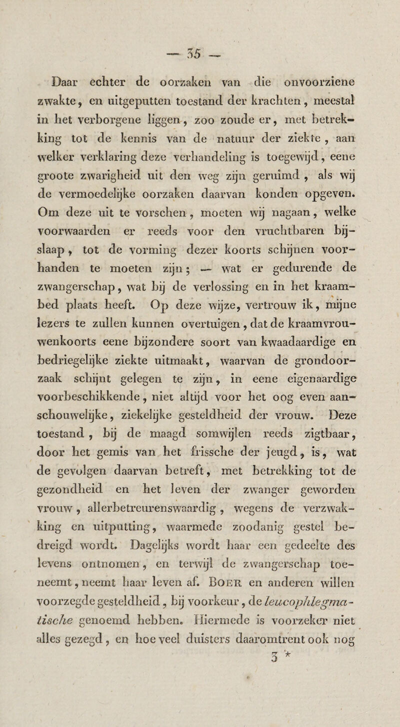 Daar echter de oorzaken van die onvoorziene zwakte, en uitgeputten toestand der krachten, meestal in het vex’borgene liggen, zoo zoude er, met betrek¬ king tot de kennis van de natuur der ziekte , aan welker verklaring deze verhandeling is toegewijd, eene groote zwarigheid uit den weg zijn geruimd , als wij de vermoedelijke oorzaken daarvan konden opgeven. Om deze uit te vorschen, moeten wg nagaan, welke voorwaarden er reeds voor den vruchtbaren bij¬ slaap , tot de vorming dezer koorts schijnen voor¬ handen te moeten zijn; — wat er gedurende de zwangerschap, wat bij de verlossing en in het kraam¬ bed plaats heeft. Op deze wijze, vertrouw ik, mijne lezers te zullen kannen overtuigen, dat de kraamvrou¬ wenkoorts eene bijzondere soort van kwaadaardige en bedriegeljke ziekte uitmaakt, waarvan de grondoor¬ zaak schijnt gelegen te zijn, in eene eigenaardige voorbeschikkende, niet altijd voor het oog even aan¬ schouwelijke , ziekelijke gesteldheid der vrouw. Deze toestand , bij de maagd somwijlen reeds zigtbaar, door het gemis van het frissche der jeugd, is, wat de gevolgen daarvan betreft, met betrekking tot de gezondheid en het leven der zwanger geworden vrouw, allerbetreurenswaardig , wegens de verzwak¬ king en uitputting, waarmede zoodanig gestel be¬ dreigd wordt. Dagelijks wordt haar een gedeelte des levens ontnomen, en terwijl de zwangerschap toe¬ neemt , neemt haar leven af. Boer en anderen willen voorzegde gesteldheid, bij voorkeur, de LeucopJdegma-- iische genoemd hebben. Hiermede is voorzekcT niet alles gezegd, en hoeveel duisters daaromtrent ook nog