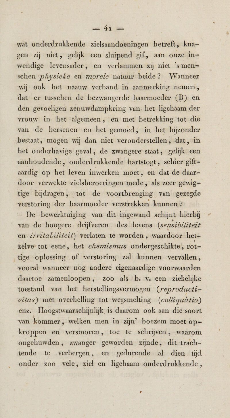 wat onderdrukkende zielsaandoeningen betreft, kna¬ gen zij niet, gelijk een sluipend gif, aan onze in¬ wendige levensader, en verlammen zij niet ’s men- sclien physiehe en morele natuur beide ? Wanneer wij ook bet naauw verband in aanmerking nemen, dat er tusscben de bezwangerde baarmoeder (B) en den gevoeligen zenuw^dampkring van bet ligcbaam der vrouw in bet algemeen, en met betrekking tot die van de hersenen en het gemoed, in bet bijzonder bestaat, mogen wij dan niet veronderstellen, dat, in bet onderhavige geval, de zw^angere staat, gelijk een aanhoudende , onderdrukkende hartstogt, schier gift- aardig op bet leven inwei’ken moet, en dat de daar¬ door verwekte zielsberoeringen mede, als zeer gewig- tige bijdragen, tot de voortbrenging van gezeg de verstoring der baarmoeder verstrekken kunnen ? De bewerktuiging van dit ingewand schijnt hierbij van de hoogere drijfveren des levens [sensibiliteit en irritahiliteit) verlaten, te woorden, waardoor het¬ zelve tot eene, het chemismus ondergeschikte, rot¬ tige oplossing of verstoring zal kunnen vervallen, vooral wanneer nog andere eigenaardige voorwaarden daartoe zamenloopen, zoo als b. v. een ziekelijke toestand van het herstellingsvermogen (^reproductie citas) met overhelling tot wegsmelting [colliquatio') enz. Hoogstwaarschijnlijk is daarom ook aan die soort van kommer, welken men in zijn’ boezem moet op¬ kroppen en versmoren, toe te schrijven, waarom ongehuwden, zwanger geworden zijnde, dit trach¬ tende te verbergen, en gedurende al dien tijd onder zoo vele, ziel en ligcbaam onderdrukkende,