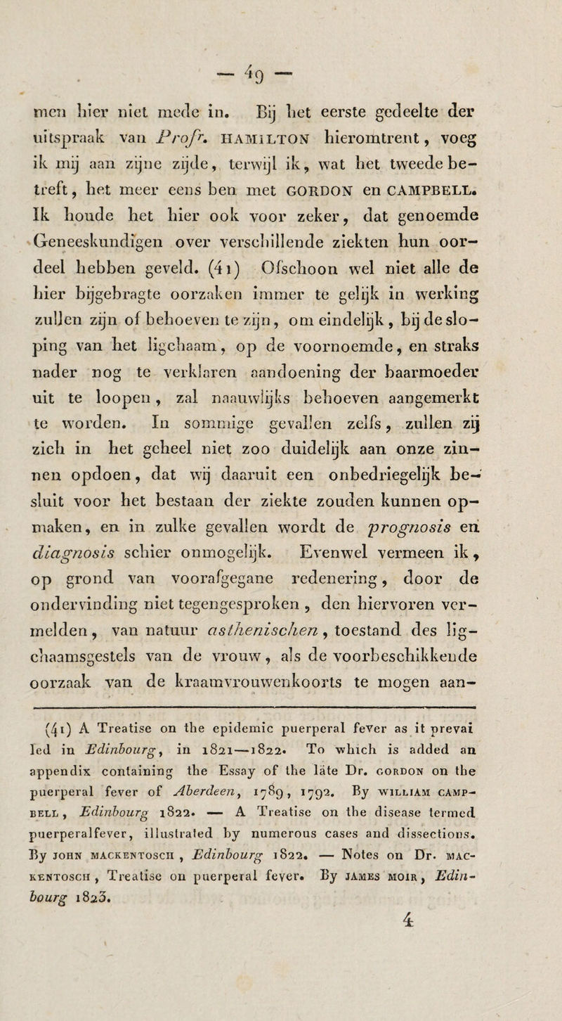 men liier niet mede in. Bij liet eerste gedeelte der uitspraak Frofr, hamilton hieromtrent, voeg ik mij aan zijne zijde, terwijl ik, wat het tweede be¬ treft , het meer eens ben met GORDON en CAMPBELL. Ik boude het hier ook voor zeker, dat genoemde Geneeskundigen over verseliillende ziekten hun oor¬ deel hebben geveld. (4i) Ofschoon wel niet alle de liier bijgebragte oorzaken immer te gelijk in werking zullen zijn of behoeven te zijn, om eindelijk, bij de slo¬ ping van het ligchaam, op de voornoemde, en straks nader nog te verklaren aandoening der baarmoeder uit te loopen, zal naaiiwlijks behoeven aangemerkt te worden, In sommige gevallen zelfs, zullen zij zich in het geheel niet zoo duidelijk aan onze zin¬ nen opdoen, dat wij daaruit een onbedriegelijk be¬ sluit voor het bestaan der ziekte zouden kunnen op¬ maken, en in zulke gevallen wordt de prognosis eii diagnosis schier onmogelijk. Evenwel vermeen ik , op grond van voorafgegane redenering, door de ondervinding niet tegengesproken , den hiervoren ver¬ melden , van natuur astheriisclien, toestand des lig- chaamsgestels van de vrouw, als de voorbeschikkende oorzaak van de kraamvrouwenkoorts te mogen aan- (4i) A Treatise on the epidemie puerperal feVer as it prevai led in Edinhourg ^ in 1821 —1822. To which is added an appendix conlaining the Essay of the late Dr, cordon on the puerperal fever of Aherdeen^ t ^79‘2» william Camp¬ bell, Edinbourg 1822. — A Treatise on the disease terrned puerperalfever, illustrated by numerous cases and dissections. Ry JOHN mackentosch , Edinbourg 1822, — Notes on Dr. mac- KENToscii, Treatise on puerperal fever. By jAmes moir , Edin~ bourg 1823.