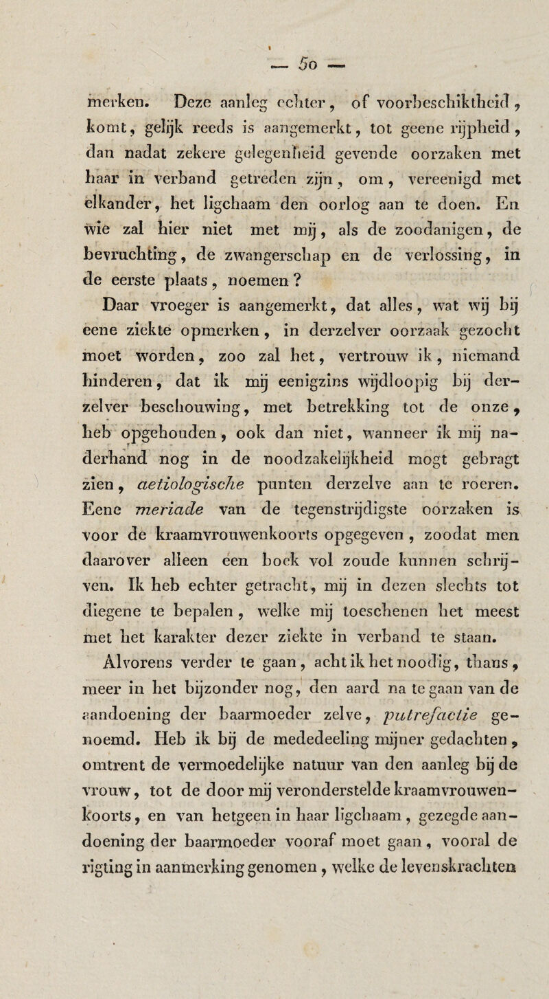 merken. Deze aanleg echter , of voorbeschikthehT y komt, gelijk reeds is aangemerkt, tot geene rijpheid , dan nadat zekere gelegenheid gevende oorzaken met haar in verband getreden zijn, om, vereenigd met elkander, het ligchaam den oorlog aan te doen. En wie zal hier niet met mij, als de zoodanigen, de bevrnchiing, de zwangerschap en de verlossing, in de eerste plaats , noemen ? Daar vroeger is aangemerkt, dat alles, wat wij bij eene ziekte opmerken, in derzelver oorzaak gezocht moet worden, zoo zal het, vertrouw ik , niemand hinderen, dat ik mij eenigzins wijdloopig bij der¬ zelver beschouwing, met betrekking tot de onze, heb opgehouden, ook dan niet, wanneer ik mij na¬ derhand nog in de noodzakelijkheid mogt gebragt zien, aetiologische punten derzelve aan te roeren. Eene meriacle van de tegenstrijdigste oorzaken is voor de kraamvrouwenkoorts opgegeven , zoodat men daarover alleen een boek vol zoude kunnen schrij¬ ven. Ik heb echter getracht, mij in dezen slechts tot diegene te bepalen , welke mij loeschenen bet meest met bet karakter dezer ziekte in verband te staan. Alvorens verder te gaan, achtikhetnoodig, thans, meer in het bijzonder nog, den aard na te gaan van de aandoening der baarmoeder zelve, 'putrefactie ge¬ noemd. Heb ik bij de mededeeling mijner gedachten , omtrent de vermoedelijke natuur van den aanleg bij de vrouw, tot de door mij veronderstelde kraamvrouwen¬ koorts, en van hetgeen in haar ligchaam , gezegde aan¬ doening der baarmoeder vooraf moet gaan, vooral de rigting in aanmerking genomen, welke de levenskrachten