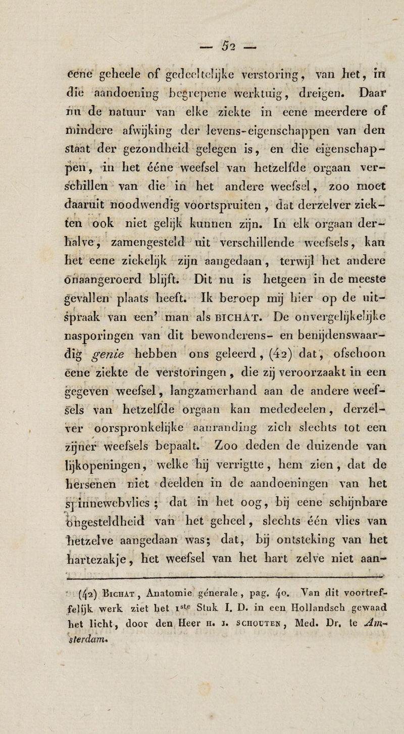 éene geheele of geelcoltdijke verstoring, van het, in die aandoening begrepene werktuig, dreigen. Daar nu de natuur van elke ziekte in eene meerdere of niindcre afwijking der levens-eigenschappen van den sftaat der gezondheid gelegen is, en die eigenschap¬ pen, dn het ééne weefsel van hetzelfde orgaan ver- r schillen van die in het andere weefsel, zoo moet daaruit noodwendig voortspruitén , dat derzelver ziek¬ ten ook niet gelijk kunnen zijn. In elk orgaan der¬ halve'j zamengesteld uit verschillende weefsels, kan het eene ziekelijk zijn aangedaan, terwijl het andere onaangeroerd blijft. Dit nu is hetgeen in de meeste gevallen plaats heeft. Ik beroep mij hier op de uit¬ spraak van een’ man als bichat. De onvergelijkelijke nasporingen van dit bewonderens- en benijdenswaar¬ dig genie hebben ons geleerd, (42) dat, ofschoon éene ziekte de verstoringen , die zij veroorzaakt in een gegeven weefsel, langzamerhand aan de andere weef¬ sels van hetzelfde orgaan kan mededeelen, derzél- ver oorspronkelijke aanranding zich slechts tot een zijner weefsels bepaalt. Zoo deden de duizende van lijkopeningen, Welke'hij verrigtte , hem zien, dat de hersenen niet deelden in de aandoeningen van het S] innewebviies ; dat in het oog, bij eene schijnbare ingesteldheid van het geheel, slechts één vlies van hetzelve aangedaan was; dat, bij ontsteking van het harlezakje, het weefsel van het hart zelve niet aan- ' (42) Bichat , Anatomie generale , pag, Van dit voortref¬ felijk werk ziet het Stuk I. D. in een Hollandsch gewaad het licht, door den Heer n. 1. sciioüten, Med. Dr, te \terdaTn»