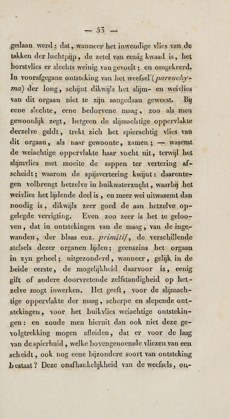 gedaan werd^ dal, wanneer het inwendige vlies van de takken der luchtpijp, de zetel van eenig kwaad is, hel horstvlies er slechts weinig van gevoelt; en omgekeerd. In voorafgegane ontsteking van het weefsel {pctrencliy^ % ma) der long, schijnt dikwijls het slijm- en weivlies van dit orgaan niet te zijn aangedaan geweest. Bij eene slechte, ecne bedorvene maag, zoo als men gewoonlijk zegt, hetgeen de slijmachtige oppervlakte derzelve geldt, trekt zich het spierachtig vlies van dit orgaan, als naar gewoonte, zamen 5 — wasemt de weiachtige oppervlakte haar vocht uit, terwijl het slijmvlies met moeite de sappen ter vertering af¬ scheidt ; waarom de spijsvertering kwijnt: daarenle-- gen volbrengt hetzelve in buikwaterzucht, waarbg het weivlies het lijdende deel is , en meer wei uitwasemt dan noodig is, dikwijls zeer goed de aan hetzelve,op¬ gelegde verrigting. Even zoo zeer is het te geloo7 ven, dat in ontstekingen van de maag, van de inge¬ wanden, 'der blaas enz, primitif^ de verschillende stelsels dezer organen lijden; geenszins het orgaan in zyn geheel; uitgezonderd, wanneer , gelijk in de beide eerste, de mogelijkheid daarvoor is, eenig gift of andere doorvretende zelfstandigheid op het¬ zelve mogt in werken. Het geeft, voor de slijmach¬ tige oppervlakte der maag, scherpe en slepende ont¬ stekingen , voor het huikvlies wciachtlge ontstekin¬ gen : en zoude men hieruit dan ook niet deze ge¬ volgtrekking mogen afleiden, dat er voor de laag van de spierhuid, welke bovengenoemde vliezen van een scheidt, ook nog eene bijzondere soort van ontsteking Jj cstaat ? Deze onafhankelijkheid van de weefsels, oiir