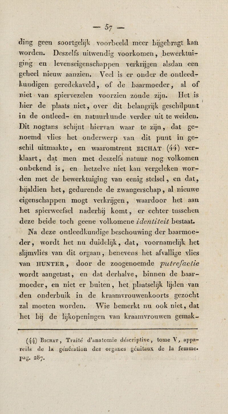 ding geen soortgelijk voorLeeld meer bijgebrngt knn worden. Deszelfs uitwendig voorkomen, bewerktui¬ ging en levenseigenscbappen verkrijgen alsdan een geheel nieuw aanzien. Veel is er onder de ontleed- kundigen geredekaveld, of de baarmoeder, al of niet ' van spiervezelen voorzien zoude zijn. Het is liier de plaats niet, over dit belangrijk geschilpunt in de ontleed- en natuurkunde verder uit te weiden. Dit nogtans schijnt hiervan waar te zijn, dat ge¬ noemd vlies het onderwerp van dit punt in ge¬ schil uitmaakte, en waaromtrent BICHAT (44) ver- klaart, dat men met deszelfs natuur nog volkomen onbekend is, en hetzelve niet kan vergeleken wor¬ den met de bewerktuiging van eenig stelsel, en dat, bijaldien het, gedurende de zwangerschap, al nieuwe eigenschappen mogt verkrijgen, waardoor het aan het spierweefsel naderbij komt, er echter lusschen deze beide toch geene volkomene identiteit bestaat. Na deze ontleedkundige beschouwing der baarmoe¬ der, wordt het nu duidelijk, dat, voornamelijk het slijmvlies van dit orgaan, benevens het afvallige vlies van HUNTER, door de zoogenoemde 'putrefactie wordt aangetast, en dat derhalve, binnen de baar¬ moeder, en niet er buiten, het plaatselijk lijden van den onderbuik in de kraamvrouwenkoorts gezocht zal moeten worden. Wie bemerkt nu ook niet, dat het bij de lijkopeningen van kraamvrouwen gemak- (/i4) Bichat, Traite d’anatomie descriptive, tome V, appa- rells de Ia geuéraliün des orgaiies geiiilaux dc la femme» pag. 287.