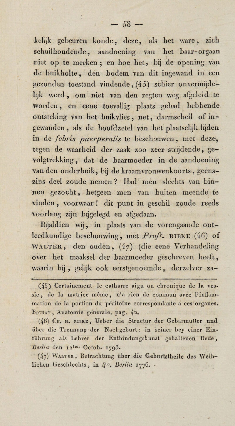 ( kelijk gebeuren koude, deze, als het ware, zich schuilhoudende, aandoening van het haar-orgaan niet op te merken ; en hoe het? hij de opening van de buikholte, den bodem van dit ingewand in een gezonden toestand vindende, (45) schier onvermijde¬ lijk werd, om niet van den regten weg afgeleid te woorden, en eene toevallig plaats gehad hebbende ontsteking van het buikvlies, net, darmscheil of in¬ gewanden , als de hoofdzetel van het plaatselijk lijden in de fehris puerperalis te beschouwen, met deze, tegen de waarheid der zaak zoo zeer strijdende, ge¬ volgtrekking, dat de baarmoeder in de aandoening van den onderbuik, bij de kraamvrouwenkoorts , geens¬ zins deel zoude nemen ? Had men slechts van bin¬ nen gezocht, hetgeen men van buiten meende te vinden, voorwaar ! dit punt in geschil zoude reeds voorlang zijn bijgelegd en afgedaan. Bijaldien wij, in plaats van de vorengaande ont¬ leedkundige beschouwing, met Profi. eibke (46) of WALTER, den ouden, (4/) (die eene Verhandeling over het maaksel der baarmoeder geschreven heeft, waarin hij , gelijk ook eerstgenoemde, derzelver za- (45) Certainement Ie catharre aigu ou chronique de la ves- sie , de la matrice même , ii’a rien de commun avec Pinflam- mation de la portion du peritoine correspondante a ces organes. Bichat , Anatomie generale, pag» (46) Ch. h. ribke , Ueber die Structur der Gebarmutter und über die Trennung der Nacbgeburt; in seiner bey einer Ein- führung als Lebrer der Entbindungskunst gehaltenen Rede, Herliti den Octob. lyQS. (47) Walt ER, Betrachtung über die Geburtstheile des Weib- licbeu Gescblecbts, in 4*^°» 1776. -