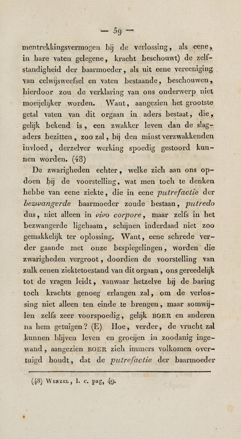 mentrckkingsvermogeii bij de verlossing, als eene, in bare vaten gelegene, kracht beschouwt) de zelf¬ standigheid der baarmoeder, als uit eene vereeniging van celwijsweefsel en vaten bestaande, beschouwen, hierdoor zou de verklaring van ons onderwerp niet moeijelijker worden. Want, aangezien het grootste getal vaten van dit orgaan in aders bestaat, die, gelijk bekend is, een zwakker leven dan de slag¬ aders bezitten, zoo zal, bij den minstverzwakkenden invloed, derzelver werking spoedig gestoord kun¬ nen worden. (48) De zwarigheden echter, welke zich aan ons op¬ doen bij de voorstelling, wat men toch te denken hebbe van eene ziekte, die in eene 'putrefactie der bezwangerde baarmoeder zoude bestaan, putredo dus, niet alleen in uwo corpore, maar zelfs in het bezwangerde ligchaam, schijnen inderdaad niet zoo gemakkelijk ter oplossing. Want, eene schrede ver¬ der gaande met onze bespiegelingen, worden’ die zwarigheden vergroot, doordien de voorstelling van zulk eenen ziektetoestand van dit orgaan , ons gereedelijk tot de vragen leidt, vanwaar hetzelve bij de baring toch krachts genoeg' erlangen zal, om de verlos¬ sing niet alleen ten einde te brengen, maar somwij¬ len zelfs zeer voorspoedig, gelijk boer en anderen na hem getuigen? (E) Eloe, verder, de vrucht zal kunnen blijven leven en groeijen in zoodanig inge¬ wand , aan gezien boer zich immers volkomen over¬ tuigd houdt, dat de putrefactie der baarmoeder (48) Wekzel , 1. c. pag, 49*