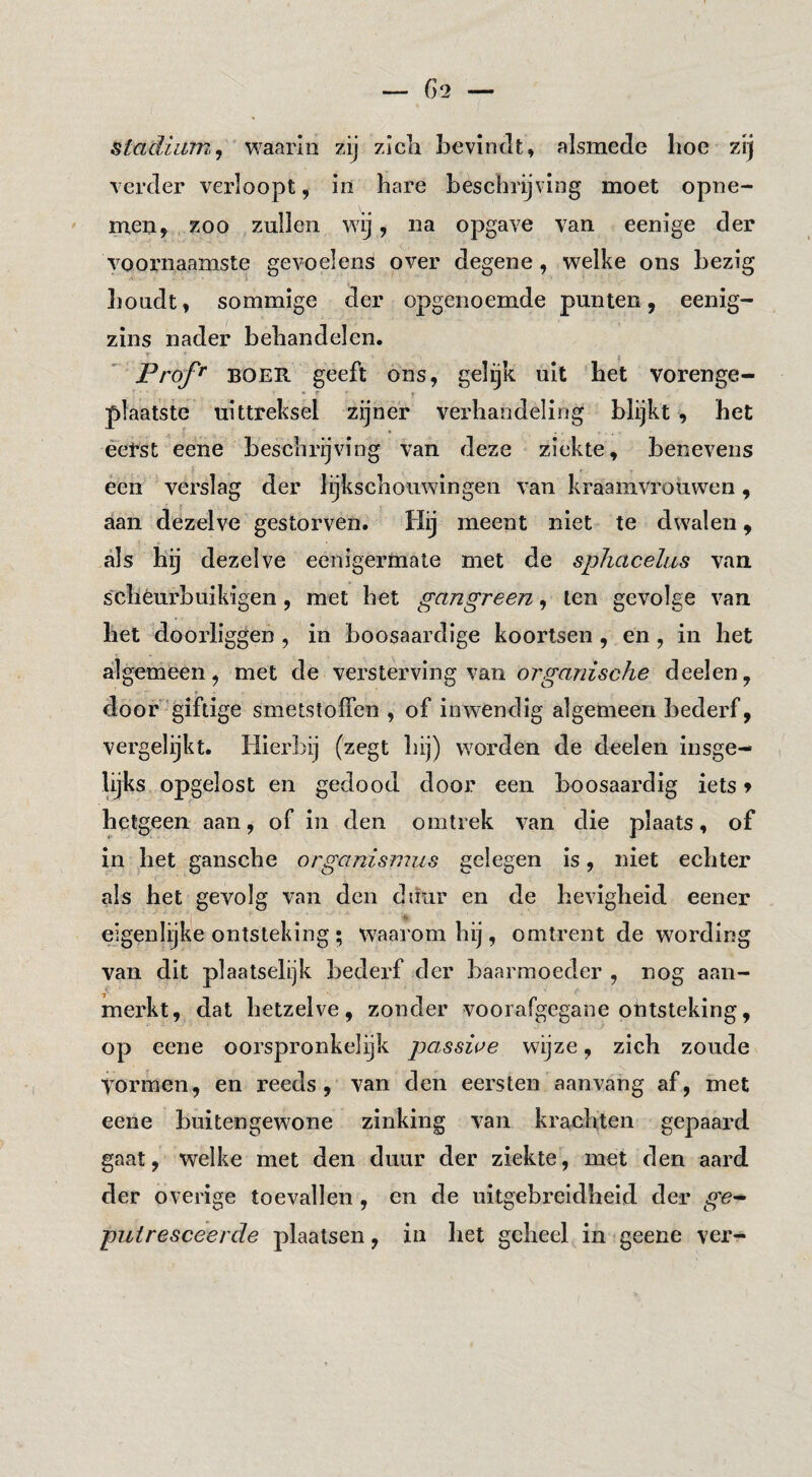 stadiam, j ' YiSiïivm zij zicli bevindt, alsmede boe zij verder verloopt, in bare beschrijving moet opne¬ men, zoo zullen wij, na opgave van eenige der voornaamste gevoelens over degene, welke ons bezig boudt, sommige der opgenoemde punten, eenig- zins nader beliandelen. ’ Prof^ BOER geeft ons, gelijk uit bet vorenge¬ plaatste uittreksel zijner verhandeling blijkt , het éeVst eene beschrijving van deze ziekte, benevens een verslag der lijkschouwingen van kraamvrouwen, aan dezelve gestorven. Hij meent niet te dwalen, als hij dezelve eenigermate met de sphacehis van schéui’buikigen, met het gangreen, ten gevolge van het doorliggen , in boosaardige koortsen, en, in het algemeen, met de versterving van deelen, door'giftige smetstoffen , of inwendig algemeen bederf, vergelijkt. Hierbij (zegt hij) worden de deelen insge¬ lijks opgelost en gedood door een boosaardig iets» hetgeen aan, of in den omtrek van die plaats, of in het gansche orgcinismus gelegen is, niet echter als het gevolg van den diiur en de hevigheid eener eigenlijke ontsteking ; waarom hij, omtrent de wording van dit plaatselijk bedei'f der baarmoeder , nog aan¬ merkt, dat hetzelve, zonder voorafgegane ontsteking, op eene oorspronkelijk passiue wijze, zich zoude vormen, en reeds, van den eersten aanvang af, met eene buitengewone zinking van krachten gepaard gaat, welke met den duur der ziekte, met den aard der overige toevallen, en de uitgebreidheid der ge^ puiresceerde plaatsen, in het geheel in geene ver-