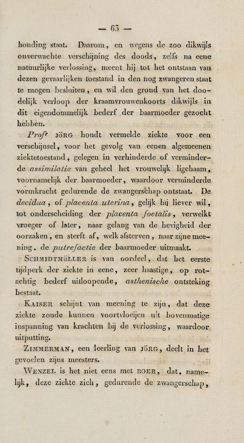 houding staat. Daarom, cii wagens de zoo dikwijls onverwachte verschijning des doods, zelfs na eene natuurlijke verlossing, meent hij tot het ontstaan van j dezen gevaarlijken toestand in den nog zwangeren staat te mogen Lesliiiten, en wil den grond van het doo¬ delijk verloop der kraamvrouwenkoorts dikwijls in dit eigendommelijk bederf der baarmoeder gezocht hebben. Profi JÖRG houdt vermelde ziekte voor een verschijnsel, voor het gevolg van eenen algemeenen ziektetoestand, gelegen in verhinderde of verminder¬ de assimilatie van geheel het vrouwelijk ligchaam, voornamelijk der baarmoeder, waardoor verminderde vormkracht gedurende de zw^angerschap ontstaat. De decidua , of placenta uterina, gelijk hij liever wil, tot onderscheiding der placenta foetalis, verwelkt vroeger of later, naar gelang van de hevigheid der oorzaken , en sterft af, welk afsterven , naar zijne mee- ning, de putrefactie der baarmoeder uitmaakt. SciiMiDTiviÜLLER is vau oordeel, dat het eerste tijdperk der ziekte in eene, zeer haastige, op rot- achlig bederf uitloopende, asthenische ontsteking bestaat. Kaiser schijnt van meening te zijn, dat deze ziekte zoude kunnen voortvloeijen lut bovenmatige inspanning van krachten bij de verlossing, waardoor uitputting. ZiMMERMAN, een leerling van jÖrg , deelt in het gevoelen zijns meesters. Wenzel is het niet eens met boer, dat, name- hjk, deze ziekte zich , geduiendc de zwangerschap,