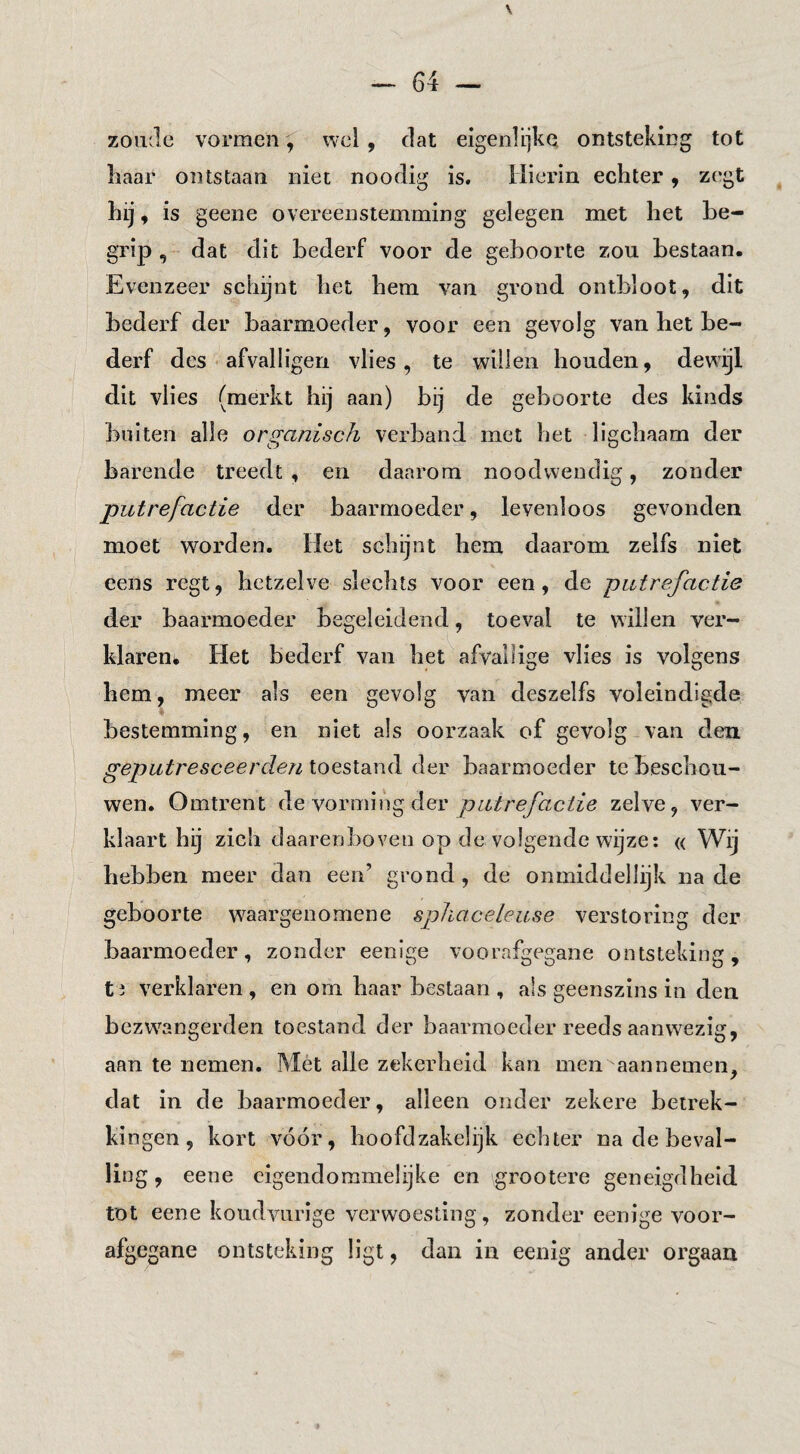 64 — zoude vormen, wel , dat eigenlijke ontsteking tot liaar ontstaan niet noodig is. Hierin echter j zegt ^ hij, is geene overeenstemming gelegen met het be¬ grip , dat dit bederf voor de geboorte zon bestaan. Evenzeer schijnt het hem van grond ontbloot, dit bederf der baarmoeder, voor een gevolg van het be¬ derf des • afvalligen vlies, te willen honden, dewijl dit vlies (merkt hij aan) bij de geboorte des kinds bulten alle organisch verband met het ligchaam der barende treedt , en daarom noodwendig, zonder putrefactie der baarmoeder, levenloos gevonden moet worden. Het schijnt hem daarom zelfs niet cens regt, hetzelve slechts voor een, de putrefactie der baarmoeder begeleidend, toeval te willen ver- klaren* Het bederf van het afvallige vlies is volgens hem, meer als een gevolg van deszelfs voleindigde bestemming, en niet als oorzaak of gevolg van den geputresceerden toestand der baarmoeder te beschou¬ wen. Omtrent de vorming der putrefactie zelve, ver¬ klaart hij zich daarenboven op de volgende wijze: « Wij hebben meer dan een’ grond, de onmiddellijk na de geboorte w^aargenomene sphaceleuse verstoring der baarmoeder, zonder eenlge voorafgegane ontsteking, t i verklaren , en om haar bestaan , als geenszins in den bezwangerden toestand der baarmoeder reeds aanwezig, aan te nemen. Mét alle zekerheid kan men aannemen, dat in de baarmoeder, alleen onder zekere betrek¬ kingen, kort vóór, hoofdzakelijk echter na de beval¬ ling , eene cigendoramelijke en grootere geneigdheid tot eene kondvnrige verwoesting, zonder eenige voor¬ afgegane ontsteking ligt, dan in eenig ander orgaan