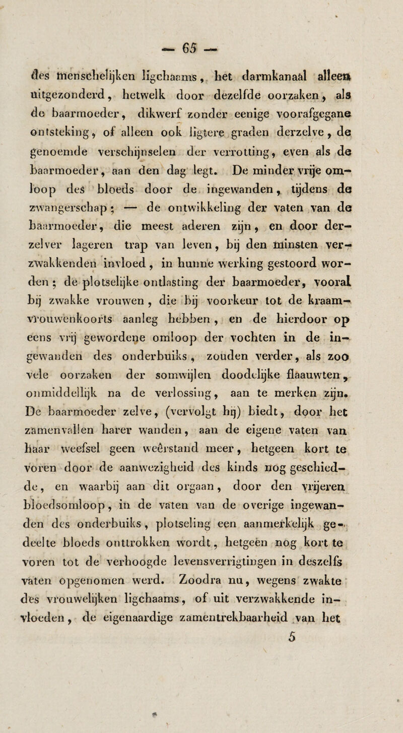 des tnensclielijken Hgcbacms, het darmkanaal alleen uitgezonderd, hetwelk door dezelfde oorzaken ^ als do baarmoeder, dikwerf zonder eenige voorafgegane ontsteking, of alleen ook ligtere graden derzelve , de genoemde verschijnselen der verrotting, even als .de baarmoeder, aan den dag legt. De minder vrije om¬ loop deS bloeds door de ingewanden, tijdens de zwangerschap ; — de ontwikkeling der vaten van de baarmoeder, die meest aderen zijn, en door der- zelver lageren trap van leven, bij den minsten verr zwakkenden invloed , in hunne werking gestoord wor¬ den ; de plotselijke ontlasting der baarmoeder, vooral bij zwakke vrouwen , die bij voorkeur tot de kraam— vi ouwenkooiHs aanleg hebben , en de hierdoor op eens vrij geworde^e omloop der vochten in de in¬ gewanden des onderbuiks , zouden verder, als zoO vele oorzaken der somwijlen doodelijke flaauwten, onmiddellijk na de verlossing, aan te merken zijn. De baarmoeder zelve, (vervolgt hij) biedt, door het zamenvaüen harer wanden, aan de eigene vaten van haar weefsel geen weerstand meer, hetgeen kort te voren door de aanwezigheid des kinds nog geschied¬ de, en waarbij aanhebt orgaan, door den vrij eren bloedsomloop, in de vaten van de overige ingewan¬ den des onderbuiks, plotseling een aanmerkelijk ge-- deelte bloeds onttrokken wordt, hetgeèn nog kortte voren tot de verhoogde levensverrigtingen in deszelfs vaten opgenomen werd. Zoodra nu, wegens zwakte* des vrouwelijken ligchaams, of uit verzwakkende in¬ vloeden , de eigenaardige zamentrekbaarheid ^van het