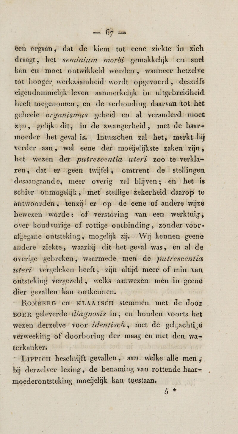 — 6 een orgaan, dat de kiem tot eene zi('kte in zicll draagt, het seminium niorhi gemakkelijk en snel kan en moet ontwikkeld worden , wanneer hetzelve tót hooger werkzaamheid wordt opgevoerd, deszelfs eigendommelijk leven aanmerkelijk in uitgebreidheid, heeft toegenomen , en de verhouding daarvan tOt het geheele ' organismas geheel en al veranderd ilioet zijn, gelijk dit, in de zwangerheid, met de baar¬ moeder het geval is. Intusschen zal het, merkt hij verder aan, wel eene der moeijelijkste zaken zijn ^ het wezen der putrescentia uteri zoo te verkla¬ ren , dat er geen twijfel , omtrent de stellingen desaangaande, meer overig zal blijven; en het is schier ónmogelijk, met stellige zekerheid daarop te antwoorden , tenzij ‘ er op de eene of andere wijze bewezen worde; of verstoring van een werktuig^ over kondvurige of rottige ontbinding, zonder voor¬ afgegane ontsteking, mogelijk zij. Wij kennen geene andere ziekte, w^aarbij dit bet geval was, en al de overige gebreken, waarmede men de putrescentia, uteri vergeleken beeft, zijn altijd meer of min van ontsteking vergezeld, welks aanwezen men in geene dier gevallen kan ontkennen. Rombekg en klaatsch stemmen met de door BOER geleverde diagnosis in, en bonden voorts het wezen derzelve voor ideniisch, met de gelijachti^é verweeking of doorboring der maag en met den wa¬ terkanker. Lippich beschrijft gevallen, aan- welke alle men ^ hij derzelver lezing, de benaming van rottende haar- ^ moeder ontsteking moegelijk kan toestaan. 5 *