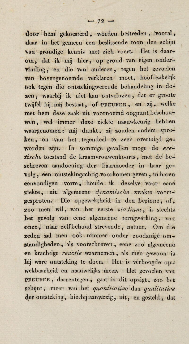 door hém gekoesterd, worden bestreden , 'vooral ^ daar in het gemeen een beslissende toon den schijn Van grondige kennis met zich voert. Het is daar¬ om, dat ik mij hier, op grond van eigen onder¬ vinding, en die van anderen, tegen het gevoelen van bovengenoemde verklaren moet, boofdzakelijk Ook tegen die ontstekingwerende behandeling in de¬ zen, waarbij ik niet kan ontveinzen, dat er groote twijfel bij mij bestaat, of pfeufer , en zij, welke met hem deze zaak uit voornoemd oogpunt beschou¬ wen, wel immer deze ziekte naauwkeurig hebben waargenomen: mij dunkt, zij zouden anders spre¬ ken , en Van het . tegendeel te zeer overtuigd ge¬ worden zijn, In sommige gevallen moge de ere^ tische toestand de kraamvrouwenkoorts, met de be¬ schreven aandoening der baarmoeder in haar ge¬ volg, een ontstekingachtig voorkomen geven , in haren eenvoudigen vorm, boude ik dezelve voor eene ziekte, uit algemeene dynamische zwakte voort¬ gesproten. Die opgewektheid in den beginne, of, zoo men wil, van het eerste stadium^ is slechts het gevolg van eene algemeene terugwerking, van onze, naar zelfbehoud strevende, natuur. Om die reden zal men ook nimmer onder zoodanige om¬ standigheden , als voorschreven , eene zoo algemeene en krachtige reactie waarnemen , als men gewoon is hij ware ontsteking te doen. Het is verhoogde op¬ wekbaarheid en naauwelijks meer. Het gevoelen van PFEUFER, daarentegen, gaat in dit opzigt, zoo het schijnt, meer van het quantitatiue dan quaLitalige 4er ontsteking, hierbij aanwezig, uit, en gesteld, dat