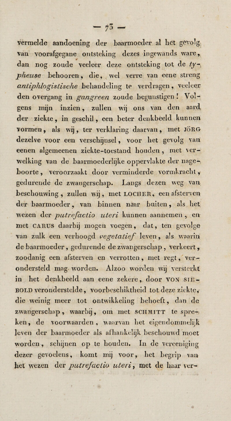 vermelde aandoening der baarmoeder al liet gevolg Van voorafgegane ontsteking dezes ingewands ware, r dan nog zoude veeleer deze ontsteking tot de jpheuse behooren, die, wel verre van eene streng aritiphlogisiische behandeling te verdragen, veeleer den overgang in gangreen zoude begunstigen ! Vol¬ gens mijn inzien, zullen wij ons van den aard der ziekte, in geschil, een beter denkbeeld kunnen vormen, als wij, ter verklaring daarvan, met JÖRG dezelve voor een verschijnsel, voor het gevolg van eenen algemeenen ziekte-toestand houden , met ver¬ welking van de baarmoederlijke oppervlakte der nage¬ boorte , veroorzaakt door verminderde vormkracht, gedurende de zwangerschap. Langs dezen weg van beschouwing, zullen wij, met locher, een afsterven der baarmoeder, van binnen naar buiten, als het wezen der piitrefactio uteri kunnen aannemeii, en met CARUS daarbij mogen voegen, dat, ten gevolge van zulk een verhoogd i>egetatief leven, als w^aarin de baarmoeder, gedurende de zwangerschap , verkeert, zoodanig een afsterven en verrotten, met regt, ver¬ ondersteld mag. worden. Alzoo worden wij versterkt in het denkbeeld aan eene zekere, door VON ste- BOLD veronderstelde, voorbeschiktheid tot deze ziekte^ die weinig meer tot ontwikkeling behoeft, dan de zwangerschap, waarbij, om met SCHMITT te spre¬ ken, de voorwaarden, waarvan het eigendommelijk leven der baarmoeder als afhankelijk beschouwd moet worden, schijnen op te houden. In de vereeniging dezer gevoelens, komt mij voor, het begrip van het wezen der putrefactie uteri y met de haar ver-