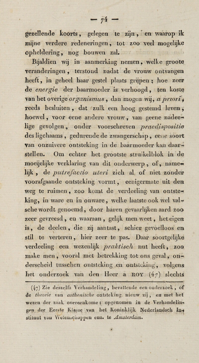 — ^4 — gezellende koorts, gelegen te zijn , ' en waarop ik mijne verdere redeneringen, tot zoo veel mogelijke opheldering, nog bouwen zal. Bijaldien wij in aanmerking nemen, welke groote veranderingen, terstond nadat de vrouw ontvangen heeft, in geheel haar gestel plaats grijpen ; hoe zeer de energie der baarmoeder is verhoogd, ten koste van het overige or^«/zfóf777w.s , dan mogen w^, a priorij reeds besluiten , dat zulk een hoog gestemd leven ^ hoewel, voor eene andere vrouw, van geene nadee-* lige gevolgen, onder voorschreven praedispositie des ligchaaras , gedurende de zwangerschap , eene soort van onzuivere ontsteking in de baarmoeder kan daar-= stellen. Om echter het grootste struikelblok in de moeijelijke verklaring van dit onderwerp, of, name¬ lijk , de piitrefactio uteri zich al, of niet zonder voorafgaande ontsteking vormt, eenigermate uit den weg te ruimen, zoo komt de verdeeling van ontste¬ king, in ware en in onware, welke laatste ook wel val- sche wordt genoemd, door haren gevaarlijken aard zoo zeer gevreesd, en waaraan, gelijk men weet, het eigen is, de deelen, die zij aantast, schier gevoelloos en stil te verteren, hier zeer te pas. Daar soortgelijke verdeeling een wezenlijk prahtisch nut heeft, zoo. make men, vooral met betrekking tot ons geval, on¬ derscheid tusschen ontsteking en ontsteking, volgens het onderzoek van den Heer a B.OY (47) slechts (47) Zie deszelfs Yerhandeling , bevattende een onderzoek , of de theorie van asthenische ontsteking nieuw zij , en met het wezen der zaak overeenkome ; opgenomen in de Verhandeliui gen der Eerste Klasse van het Koninklijk Nederlandscli In-t sliluut van Weleuscaappeii enz. te Aiasierdani,