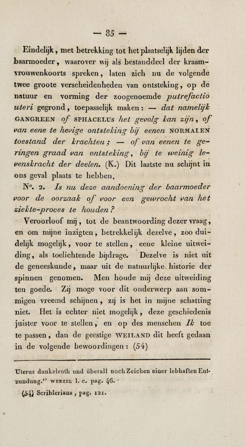 Eindelijk, met betrekking tot het plaatseligk lijden der baarmoeder, waarover wij als bestanddeel der kraam¬ vrouwenkoorts spreken, laten zich nu de volgende twee groote verscheidenheden van ontsteking, op de natuur en vorming der zoogenoemde puirefactio uteri gegrond, toepasselijk maken: — dat namelijh GANGREEN of SPHACELüs het gevolg kan zdjn, of van eene te hevige ontsteking hij eenen normalen toestand der krachten / — of vari eenen te ge- ringen graad van ontsteking ^ hij te weinig le¬ venskracht der deelen* (K.) Dit laatste nu schijnt in ons geval plaats te hebben. N°. 2, Is nu deze aandoening der baarmoeder voor de oorzaak of voor een gewrocht van het ziekte-proces te houden ? Veroorloof mij, tot de beantwoording dezer vraag, en Om mijne inzigten, betrekke! ijk dezelve, zoo dui¬ delijk mogelijk, voor te stellen, eene kleine uitwei¬ ding, als toelichtende bijdrage. Dezelve is niet uit de geneeskunde, maar uit de natuurlijke historie der spinnen genomen. Men houde mij deze uitweiding ten goede. Zij moge voor dit onderwerp aan som¬ migen vreemd schijnen , zij is het in mijne schatting niet. Het is echter niet mogelijk, deze geschiedenis juister voor te stellen, en op des menschen Ik toe te passen, dan de geestige weiland dit heeft gedaan in de volgende bewoordingen : (54) Uterus dunkelroth uud überall noch Zeichen Reiner lebhaften Ent- ztindung.’' wehzel 1. c. pag. 46. ' (54) Scribleriana , pag. 121.