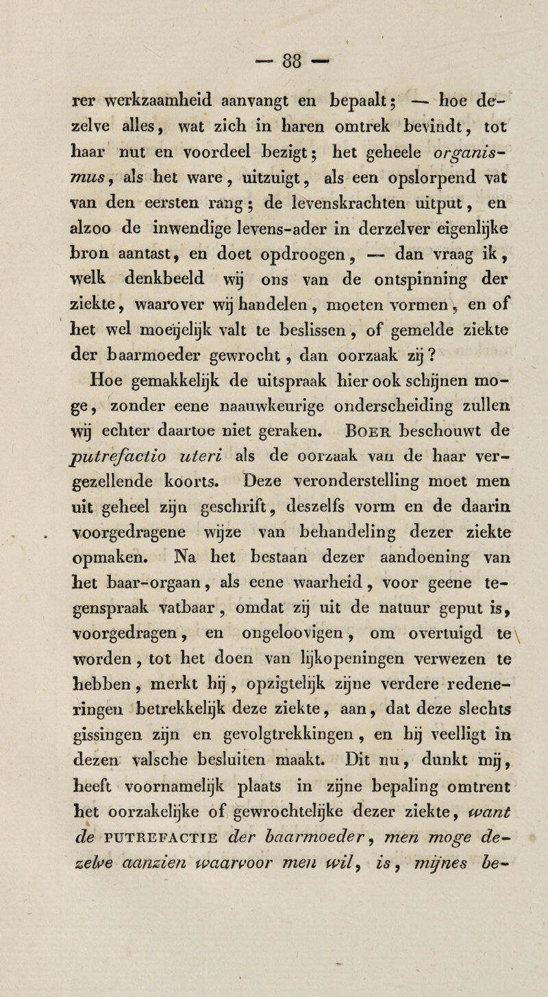 rer werkzaamheid aanvangt en bepaalt 5 — hoe de¬ zelve alles 9 wat zich in haren omtrek bevindt, tot haar nut en voordeel bezigt; het geheele organis- musy als het ware, uitzuigt, als een opslorpend vat van den eersten rang; de levenskrachten uitput, en alzoo de inwendige levens-ader in derzelver eigenlijke bron aantast, en doet opdroogen, — dan vraag ik, welk denkbeeld wij ons van de ontspinning der ziekte, waarover wij handelen , moeten vormen, en of het wel moeijelijk valt te beslissen, of gemelde ziekte der baarmoeder gewrocht, dan oorzaak zij ? Hoe gemakkelijk de uitspraak hier ook schijnen mo¬ ge, zonder eene naauwkeurige onderscheiding zullen wij echter daartoe niet geraken. BoER beschouwt de putrefaciio uteri als de oorz,aak van de haar ver¬ gezellende koorts. Deze veronderstelling moet men uit geheel zijn geschrift, deszelfs vorm en de daarin voorgedragene wgze van behandeling dezer ziekte opmaken. Na het bestaan dezer aandoening van het baar-orgaan, als eene waarheid, voor geene te¬ genspraak vatbaar, omdat zij uit de natuur geput is, voorgedragen, en ongeloovigen, om overtuigd te\ worden, tot het doen van lijkopeningen verwezen te hebben, merkt hij, opzigtelijk zijne verdere redene¬ ringen betrekkelijk deze ziekte, aan, dat deze slechts gissingen zijn en gevolgtrekkingen, en hij veelligt in dezen valsche besluiten maakt. Dit nu, dunkt mg, heeft voornamelijk plaats in zijne bepaling omtrent het oorzakelijke of, gewrochtelijke dezer ziekte, want de PUTREFACTIE der baarmoeder y men moge de^ zelsfe aanzien waarvoor men wily is y mijnes ie-