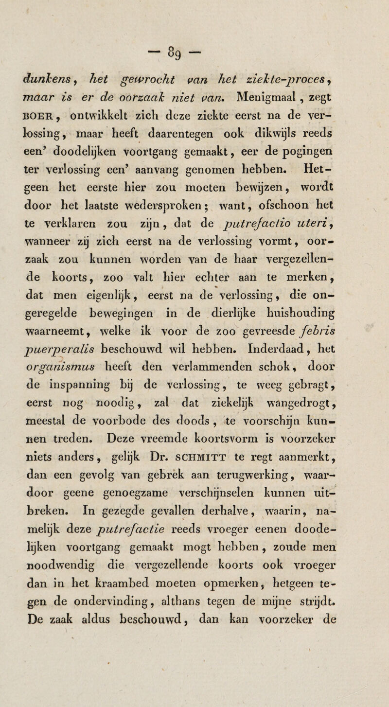 dunlens, het gewrocht uan het zielte-proces j maar is er de oorzaal niet can. Menigmaal , zegt BOER, ontwikkelt zich deze ziekte eerst na de ver¬ lossing, maar heeft daarentegen ook dikwijls reeds een.’ doodelijken voortgang gemaakt, eer de pogingen ter verlossing een’ aan vang genomen hebben. Het¬ geen het eerste hier zou moeten bewijzen, wordt door het laatste wedersproken; want, ofschoon het te verklaren zou zijn, dat de putrejactio uteri^ wanneer zij zich eerst na de verlossing vormt, oor¬ zaak zou kunnen worden van de haar vergezellen¬ de koorts, zoo valt hier echter aan te merken, dat men eigenlijk, eerst na de verlossing, die on¬ geregelde bewegingen in de dierlgke huishouding waarneemt, welke ik voor de zoo gevreesde fehris puerperalis beschouwd w'il hebben. Inderdaad, het organismus heeft den verlammenden schok, door de inspanning bij de verlossing, te weeg gebragt, eerst nog nooclig, zal dat ziekelijk wangedrogt, meestal de voorbode des doods , »te voorschijn kun¬ nen treden. Deze vreemde koorlsvorm is voorzeker niets anders, gelijk Dr. schmitt te regt aanmei’kt, dan een gevolg van gebrek aan terugwerking, waar¬ door geene genoegzame verschijnselen kunnen uit¬ breken. In gezegde gevallen derhalve, waarin, na¬ melijk deze putrefactie reeds vroeger eeneii doode¬ lijken voortgang gemaakt mogt hebben, zoude men noodwendig die vergezellende koorts ook vroeger dan in het kraambed moeten opmerken, hetgeen te¬ gen de ondervinding, althans tegen de mijne strijdt. De zaak aldus beschouwd, dan kan voorzeker de