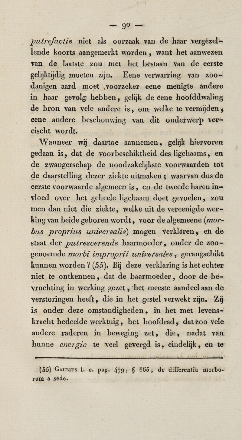 putrefactie niet als oorzaak van de haar vergezel¬ lende koorts aangemerkt worden, want het aanwezen van de laatste zou met het bestaan van de eerste gelijktijdig moeten zijn, Eene verwarring van zoo- danigen aard moet .voorzeker eene menigte andere in haar gevolg hebben, gelijk de eene hoofddwaling de bron van vele andere is ^ om welke te vermijden ^ eene andere beschouwing van dit onderwerp ver^ eischt wordt. Wanneer wij daartoe aannemen, gélijk hiervoren gedaan is, dat de voorbeschiktheid des ligchaams, en de zwangerschap de noodzakelijkste voorwaarden lot de daarstelling dezer ziekte uitmaken; waarvan dus de eerste voorwaarde algemeen is, en de tweede haren in¬ vloed over het geheele ligchaam doet gevoelen, zou men dan niet die ziekte, welke uit de vereenigde wer¬ king van beide geboren wordt, voor de algemeene {mor^ hus proprius uiiwersalis) mogen verklaren, eh de staat der putrescerende baarmoeder, onder de zoo¬ genoemde morhi improprii unwersales, gerangschikt kunnen worden ? (55). Bij deze verklaring is het echter niet te ontkennen, dat de baarmoeder, door de be¬ vruchting in weiding gezet, ’het meeste aandeel aan de verstoringen heeft, die in het gestel verwekt zijn. Zg is onder deze omstandigheden, in het met levens¬ kracht bedeelde werktuig, het hoofdrad, dat zoo vele andere raderen in beweging zet, die^ nadat van hunne energie te veel gevergd is, eindelijk, en te (55) Gatjuius 1. c. pag. ^79^ 5 865, de differentia morbo rum a gede.