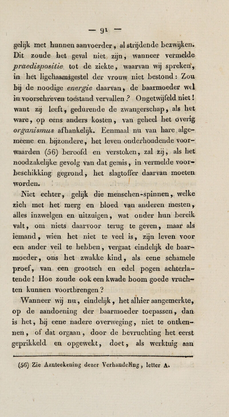 gelijk met hunnen aanvoerder, al strijdende bezwijken. Dit zoude het geval niet zijn, wanneer vermelde praedispositie tot de ziekte, waarvan wij spreken', in het ligchaamègestel der vrouw niet bestond: Zou bij de noodige energie daarvan, de baarmoeder wel in voorschreven toestand vervallen ? Ongetwijfeld niet I want zij leeft, gedurende de zwangerschap, als het ware, op eens anders kosten, van geheel het overig organismus afhankelijk. Eenmaal nu van hare alge- meene en bijzondere, het leven onderhoudende voor¬ waarden (56) beroofd en verstoken, zal zij, als het noodzakelijke gevolg van dat gemis, in vermelde voor¬ beschikking gegrond, het slagtoffer daarvan moeten worden, ' . J Niet echter, gelijk die m'enschen-spinnen,, welke zich met het merg en bloed van anderen mesten, alles inzwelgen en uitzuigen, wat onder hun bereik valt, om niets daarvoor terug te geven, maar als iemand, wien het niet te veel is, zijn leven voor een ander veil te hebben, vergaat eindelijk de baar¬ moeder, ons het zwakke kind, als eene schamele proef, van een grootsch en edel pogen achterla¬ tende ! Hoe zoude ook een kwade boom goede vruch¬ ten kunnen vóórtbrengen? « Wanneer wij nu, eindelijk , het alhier aangemerkte, op de aandoening der baarmoeder toepassen , dan is het, bij eene nadere overweging, niet te ontken¬ nen , of dat orgaan, door de bevruchting het eerst geprikkeld en opgewekt, doet, als werktuig aan (5ö) Zie Aanteekening dezer VerhaadeMng , letter A*