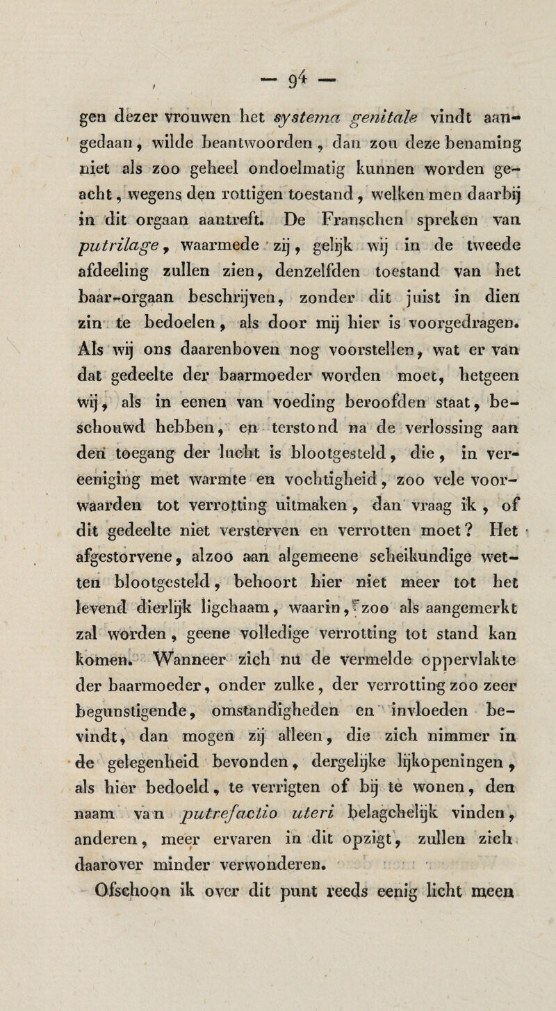 gen dezer vrouwen het systema genitale vindt aan- ' gedaan , wilde heantwoorden , dan zou deze benaming niet als zoo geheel ondoelmatig kunnen worden ge¬ acht , wegens den rottigen toestand, welken men daarbij in dit orgaan aantreft. De Franschen spreken van , waarmede ' zij, gelijk wij in de tweede afdeeling zullen zien, denzelfden toestand van het baarrrorgaan beschrijven, zonder dit juist in dien zin', te bedoelen, als door mij hier is voorgedragen. Als wij ons daarenboven nog voorstellen, wat er van dat gedeelte der baarmoeder worden moet, hetgeen wij, als in eenen van voeding beroofden staat, be¬ schouwd hebben, en terstond na de verlossing aan den toegang der lucht is blootgesteld, die, in ver- eeniging met warmte en vochtigheid, zoo vele voor¬ waarden tot verrotting uitmaken, dan vraag ik, of dit gedeelte niet versterven en verrotten moet? Het « afgestorvene, alzoo aan algemeene scheikundige wet¬ ten blootgesteld, behoort hier niet meer tot het levend dierlijk ligchaam, waarin,t'zoo als aangemerkt zal worden, geene volledige verrotting tot stand kan komen. Wanneer zich mi de vermelde oppervlakte der baarmoeder, onder zulke, der verrotting zoo zeer begunstigende, omstandigheden en invloeden be¬ vindt , dan mogen zij alleen, die zich nimmer in de gelegenheid bevonden, dergelijke lijkopeningen, als hier bedoeld, te verrigten of bij tè wonen, den naam van putrefaMio uteri belagchelgk vinden, anderen, meer ervaren in dit opzigt', zullen zich daarover minder verwonderen. Ofschoon ik over dit punt reeds eenig licht meen