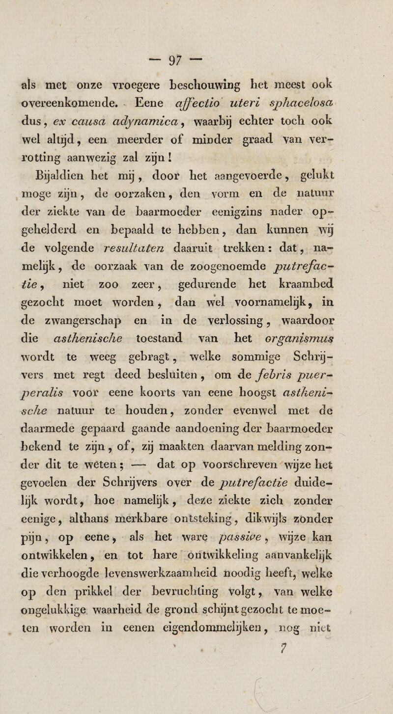 üls met onze vroegere beschouwing het meest ook overeenkomende. ^ Eene affectio uteri sphacelosa dus, ex causa aclynamica, waarbij echter toch ook wel altijd, een meerder of minder graad van ver¬ rotting aanwezig zal zgn! Bijaldien het mij, doot het aangevoerde, gelukt moge zijn, de oorzaken, den vorm en de natuur der ziekte van de baarmoeder eenigzins nader op¬ geheld erd en bepaald te hebben, dan kunnen wg de volgende resultaten daaruit trekken: dat, na¬ melijk, de oorzaak van de zoogenoemde putrefac¬ tie , niet zoo zeer, gedurende het kraambed gezocht moet worden, dan wel voornamelijk, in de zwangerschap en in de verlossing, waardoor die asthenische toestand van bet organismus wordt te weeg gebragt, welke sómmige Schrij¬ vers met regt deed besluiten , om de febris puer- peralis voor eene koorts van eene hoogst astheni¬ sche natuur te houden, zonder evenwel met de daarmede gepaard gaande aandoening der baarmoeder bekend te zijn, of, zij maakten daarvan melding zon¬ der dit te wéten; —- dat op voorschreven wijze het gevoelen der Schrijvers over de putrefactie duide¬ lijk wordt, hoe namelijk, deze ziekte zich zonder cenige, althans merkbare ontsteking, dikwijls zonder pijn, op eene, als het ware passwe, wijze kan ontwikkelen, en tot hare ontwikkeling aanvankelijk die verhoogde levenswerkzaamheid noodig heeft, welke op den prikkel der bevruchting Volgt, van w^elke ongelukkige waarheid de grond schijnt gezocht te moe¬ ten worden in eenen eigendommeiijken, nog niet 7