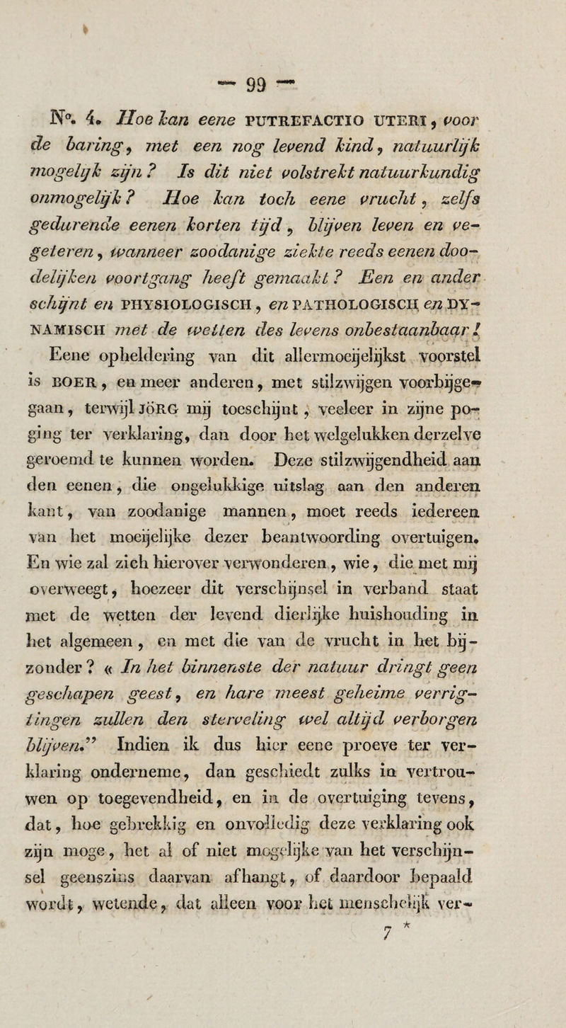 N°- 4. Hoe han eene putrefactio uteri , voor de haring^ met een nog levend Mnd^ natuurlijk mogelijk zijn ? Is dit niet volstrekt natuurkundig onmogelijk ? Hoe kan toch eene vrucht, zelfs gedurende eenen korten tijd ^ blijven leven en ve^ geteren, wanneer zoodanige ziekte reeds eenen doo-^ delijken voortgang heeft gemaakt ? Een en ander schijnt en physiologisch , e/z pathologisch ^72 dy¬ namisch met de wetten des levens onbestaanbaar I Eene opheldering van dit aliermoegelijkst voorstel is BOER , en meer anderen, met stilzwijgen voorbijge-* gaan, terwijl JÖRG mij toeschijnt, veeleer in zijne po¬ ging ter verklaring, dan door het welgelukken derzelve geroemd te kunnen worden. Deze stilzwijgendheid aan den eenen ^ die ongelukliige uitslag aan den anderen kant, van zoodanige mannen, moet reeds iedereen van het moeijelijke dezer beantwoording overtuigen* En wie zal zich hierover verwonderen, wie, die met mij overweegt, hoezeer dit verschijnsel in verband staat met de wetten der levend dierlijke huishouding in het algemeen , en met die van de vrucht in het bij¬ zonder ? « In het binnenste der natuur dringt geen geschapen geest ^ en hare meest geheime verrig- ilagen zullen den sterveling wel altijd verborgen blijveru''^ Indien ik dus hier eene proeve ter ver¬ klaring onderneme, dan geschiedt zulks in vertrou¬ wen op toegevendheid, en in de /overtuiging tevens, dat, hoe gebrekkig en onvoiiedig deze verklaring ook zijn moge, het al of niet mogclijke van het verschijn¬ sel geenszins daarvan afhangt, of daardoor bepaald w^ordt, wetende, dat alleen voor het menschelijk ver-