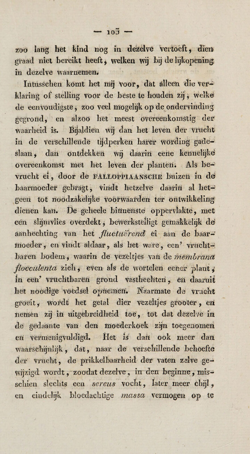 io5 — zoo lang het kind nog in dezelve Vertoeft ^ dieis graad niet bereikt heeft ^ welken wij bij de lijkopening in dezelve waarnemen. Intusschen komt het mij voor, dat alleen die Ver¬ klaring of stelling voor de béste te houden zij ^ welke de eenvoudigste ^ zoo veel mogelgk op de ondervinding gegrond, en alzoo het meest overeenkomstig der waarheid is. Bijaldien wg dan het leven der vrucht in de verschillende tijdperken harer wöiding gade¬ slaan , dan ontdekken wg daarin eene kennelijke overeenkomst met het leven der planteli; Als be¬ vrucht ei, door de fAllöpï»1AANSCHE buizen in dé baarmoeder gebragt, vindt hetzelve daarin al het¬ geen tot noodzakelijke voorwaarden ter ontwikkeling dienen kan. De geheele binnenste oppervlakte, met een slgmvlies overdekt, bewerkstelligt gemakkelijk dé aanhechting van bet fluctuerend ei' aan de baar¬ moeder, en vindt aldaar^ als bet ware, een’ vrucht¬ baren bodem, waarin de vezeltjes van de memhranct, flocculenta zich, even als de wortelen eener plant,’ In een’ vruchtbaren grond vastbeéhten, èiï daaruit het Boodige voedsel opnemen. Naarmate de vrucht groeit, wordt het getal dier vezékjes grooter, en nemen zij iü uitgebreidheid toe , tot dat dezelve in de gedaante van den moederkoek zgn toegenomen en vermenigvuldigd. Het is dan ook meer dan waarschijnlijk, dat, naar de verschillende behoefte der vrucht, de prikkelbaarheid der vaten zelve ge¬ wijzigd wordt, zoödat dezelve, in den beginne, mis¬ schien slechts een sereus vocht, later meer chijl, en eindelijk bloedaclitige massa vermogen op te