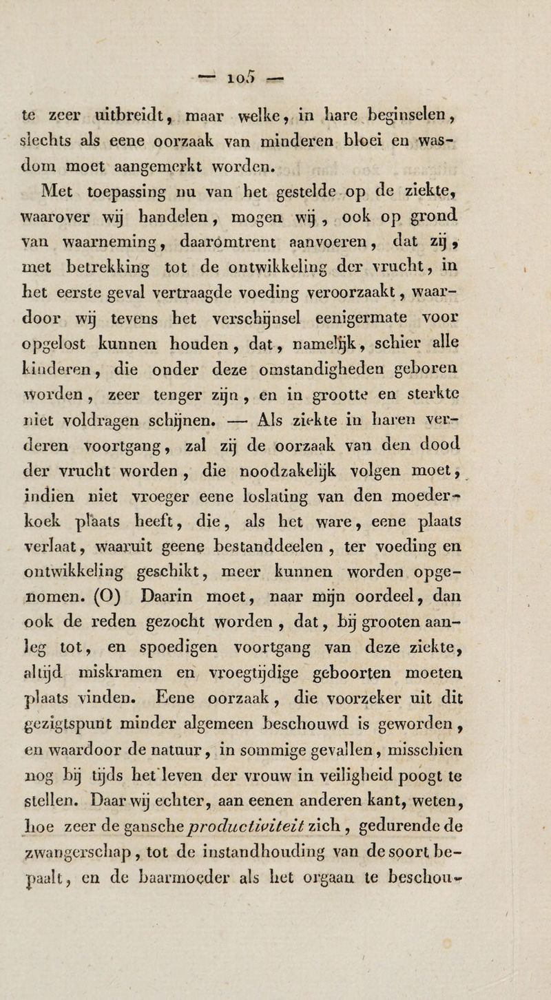 te zeer uitbreidt, maar welke,-in hare beginselen, slechts als eene oorzaak van minderen bloei en was¬ dom moet aangemerkt worden. Met toepassing nu van het gestelde op de ziekte, waarover wij handelen, mogen wij , ook op grond van waarneming, daaromtrent aanvoeren, dat zij, met betrekking tot de ontwikkeling der vrucht, in bet eerste geval vertraagde voeding veroorzaakt, waar¬ door wij tevens het verschijnsel eenigermate voor opgelost kunnen houden, dat, namelijk, schier alle kinderen, die onder deze omstandigheden geboren worden , zeer tenger zijn , en in grootte en sterkte niet voldragen schijnen. — Als ziekte in haren ver¬ deren voortgang, zal zij de oorzaak van den dood der vrucht worden , die noodzakelijk volgen moet, indien niet vroeger eene loslating van den moeder¬ koek plaats heeft, die, als het ware, eene plaats verlaat, waaruit geene bestanddeelen , ter voeding en ontwikkeling geschikt, meer kunnen worden opge¬ nomen. (O) Daarin moet, naar mgn oordeel, dan ook de reden gezocht worden , dat, bij grooten aan¬ leg lot, en spoedigen voortgang van deze ziekte, altijd miskramen en vroegtijdige geboorten moeten plaats vinden. Eene oorzaak , die voorzeker uit dit gezigtspunt minder algemeen beschouwd is geworden, en waardoor de natuur, in sommige gevallen, misschien nog bij tijds het'leven der vrouw in veiligheid poogt te stellen. Daar wij echter, aan eenen anderen kant, weten, hoe zeer de ganscheprocluctwiteit zich , gedurende de zwangerschap, tot de instandhouding van de soort be¬ paalt, en de baarmoeder als liet orgaan te beschouw