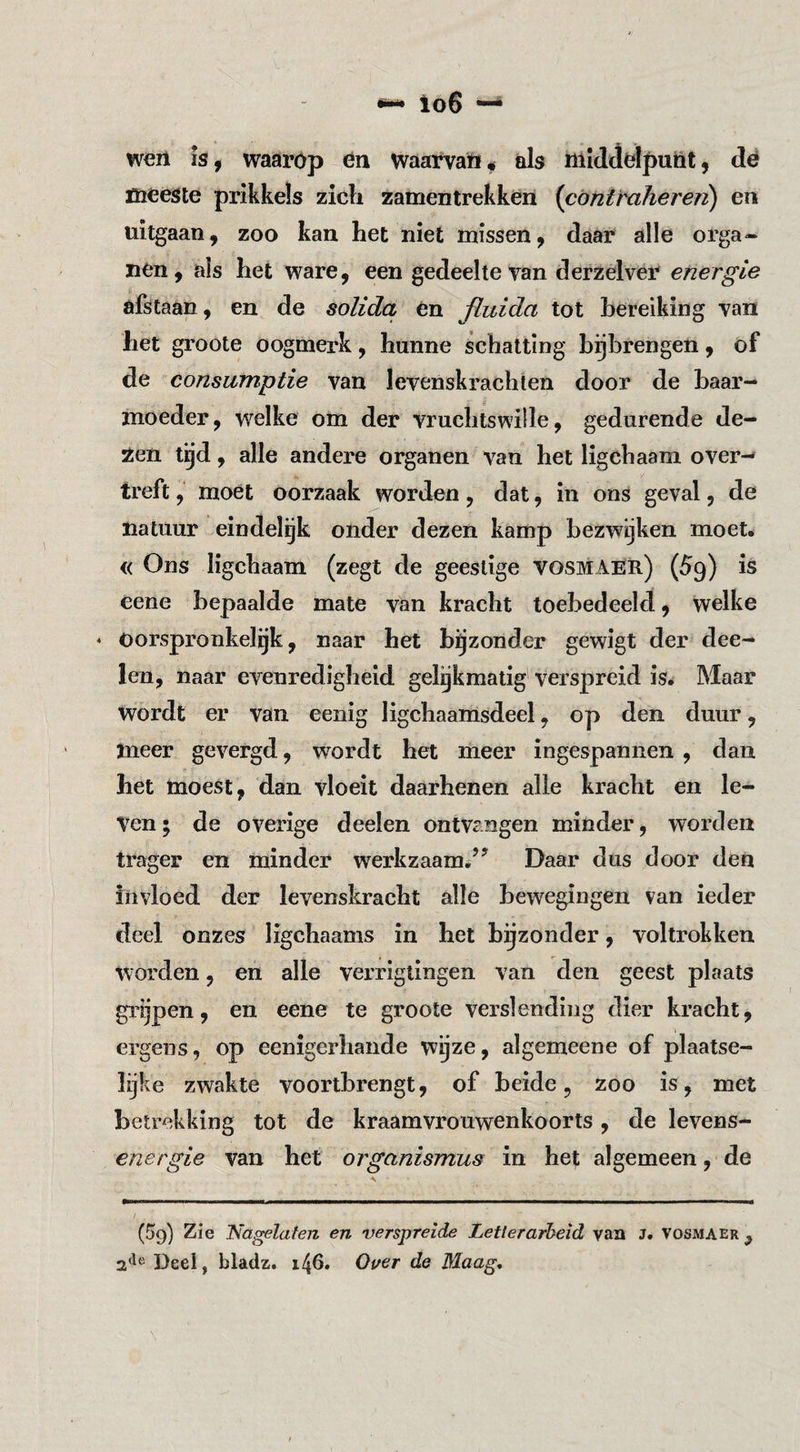 lo6 w€ii IS, waarop en waarvan# als mIdJdpunt, dé meeste prikkels zicli zamentrekken {cóntrahereri) en uitgaan, zoo kan het niet missen, daar alle orga¬ nen, als het ware, een gedeelte van derzelvér energie afstaan, en de solida én fluida tot bereiking van het groote oogmerk, hunne schatting bgbrengen, of de consumptie van levenskrachten door de baar¬ moeder, welke om der vruchtswille, gedurende de¬ zen tijd, alle andere organen van het ligchaam over-» treft, moet oorzaak worden, dat, in ons geval, de natuur eindelijk onder dezen kamp bezwijken moet. « Ons ligchaam (zegt de geestige vosmAër) (59) is eene bepaalde mate van kracht toebedeeld, welke * Oorspronkelgk, naar het bijzonder gewigt der dee- len, naar evenredigheid gelgkmatig verspreid isé Maar Wordt er van eenig ligchaamsdeel, op den duur, meer gevergd, wordt het meer ingespannen , dan het moest, dan vloeit daarhenen alle kracht en le¬ ven; de overige deelen ontvangen minder, worden trager en minder werkzaam.’’ Daar dus door den invloed der levenskracht alle bewegingen van ieder deel onzes ligchaams in het bijzonder, voltrokken worden, en alle verrlgtingen van den geest plaats grijpen, en eene te groote verslending dier kracht, ergens, op eenigerhande wijze, algemeene of plaatse¬ lijke zwakte voortbrengt, of beide, zoo is, met betrekking tot de kraamvrouwenkoorts, de levens- energie van het organismus in he^; algemeen, de (59) Zie ‘Na^laten en verspreide Letlerarheid van J. Vosmaer^ Deel, bladz. 146. Over de Maag*