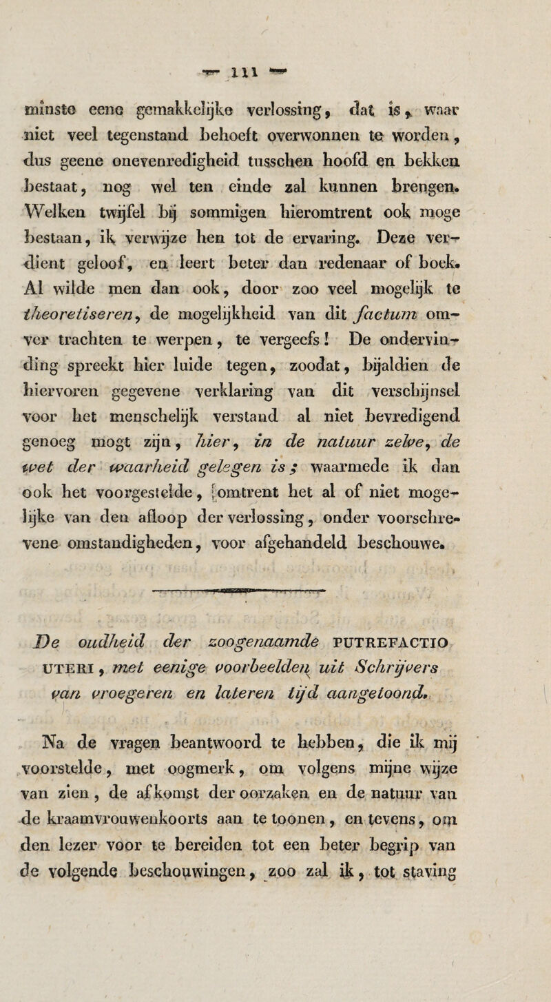 I minsto eeiiG gemakkelijk© verlossing, dat is,, waar niet veel tegenstand behoeft overwonnen te worden, dus geene onevenredigheid tusschen hoofd en bekken bestaat, nog wel ten einde zal kunnen brengen. Welken twijfel bij sommigen hieromtrent ook moge bestaan, ik verwijze hen tot de ervaring. Deze ver-r dient geloof, en leert beter dan redenaar of boek. Al wilde men dan ook, door zoo veel niogelijk te theoretiseren^ de mogelijkheid van dit factum om^ ver trachten te werpen, te vergeefs! De ondervin¬ ding spreekt hier luide tegen, zoodat, bijaldien de hiervoren gegevene verklaring van dit verschijnsel voor het menschel^k verstand al niet bevredigend genoeg mogt zijn, hier^ in de natuur zehe^ de i^pet der waarheid gelegen is; waarmede ik dan ook het voorgesteide, [omtrent het al of niet moge- lijke van den afloop der verlossing, onder voorschre- vene omstandigheden, voor afgehandeld beschouwe. De oudheid der zoogenaamde PUTREFACTIO UTERi, met eenige i^oorheelden uit Schriji^ers mn (^roegeren en late ren tijd aangetoond. Na de vragen beantwoord te hebben, die ili mij .voorslelde, met oogmerk, om volgens mijne wijze van zien, de afkomst der oorzaken en de natuur van de kraamvrouwenkoorts aan te loonen, en levens, om den lezer voor te bereiden tot een beter begrip van de volgende beschouwingen, zoo zal ik, tot staving