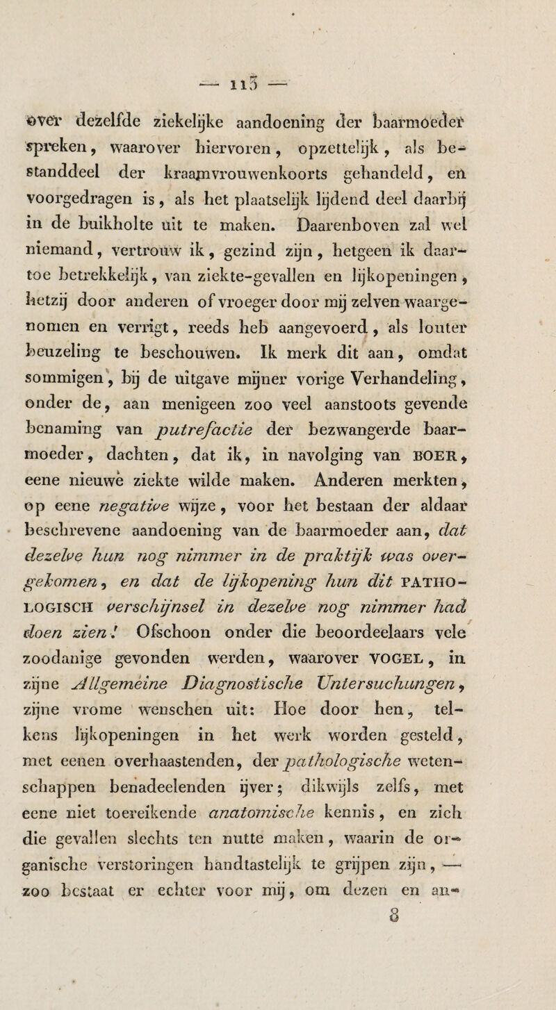 <^ver dezelfde ziekelijke aandoening der baarmoeder spi’eken, waarover Liervoren, opzettelijk, als be-^ standdeel der kraamvrouwenkoorts gehandeld, en. voorgedragen is, als het plaatselijk lijdend deel daarbij in de buikholte uit te maken. Daarenboven zal wel niemand, vertrouw ik, gezind zijn, hetgeen ik daar¬ toe betrekkelijk, van ziekte-gevallen en lijkopeningen , hetzij door anderen of vroeger door mij zelven waarge¬ nomen en verligt, reeds heb aangevoerd y als louter beuzeling te beschouwen. Ik merk dit aan, omdat sommigen', bij de uitgave mgner vorige Verhandeling, onder de, aan menigeen zoo veel aanstoots gevende benaming van putrefactie der bezwangerde baar¬ moeder, dachten, dat ik, in navolging van BOER^ eene nieuwe ziekte wilde maken. Anderen merkten , op eene negatwe wijze, vOor het bestaan der aldaar beschrevene aandoening van de baarmoeder aan, dat dezehe hun nog nimmer in de prahtijh was over- gehomeny en dat de Ighopening hun dit PATHO¬ LOGISCH verschijnsel in dezelve nog nimmer had doen zien l Ofschoon onder die beoordeelaars vele zoodanige gevonden werden, waarover vogel , in zijne Allgemèine Diagnostische Untersuchungen y zijne vrome wenschen uit: Hoe door hen, tel¬ kens lijkopeningen in het werk worden gesteld, met eenen överhaastenden, der pathologische weten¬ schappen benadeelenden ijver; dikwijls zelfs, met eene niet toereikende anatomische kennis, en zich die gevallen slechts ten nutte maken, waarin de or¬ ganische verstoringen handtastelijk te grijpen zijn, — zoo bestaat er echter voor mij, om dezen en an«*