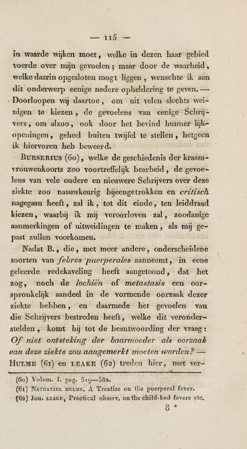 f — ii5 —' sn waarde wijken moet, welke in dezen haar gebied voerde over mijn gevoelen • maar door dc waarheid, welke daarin opgesloten mogt liggen, wenschte ik aan dit onderwerp eenige nadere opheldering te geven. — Doorloopen wij daartoe, om uit velen slechts-wei¬ nigen te kiezen , de gevoelens van eenige Schrij¬ vers , om alzoo, ook door het bevind hunner lijk^ o peilingen, geheel buiten twijfel te stellen, hetgeen ik hiervoren heb beweerd. Burserius (6o) , welke de geschiedenis der kraam¬ vrouwenkoorts zoo voortreffelijk bearbeid, de gevoe¬ lens van vele oudere en nieuwere Schrijvers over deze ziekte zoo naauwkeurig byeengetrokken en critisch nagegaan heeft, zal ik , tot dit einde, ten leiddraad kiezen, waarbij ik mij verooidoven zal, zoodanige aanmerkingen of uitweidingen te maken, als mij ge¬ past zullen voorkomen. ' ■ Nadat B., die, met meer andere, onderscheidene soorten van fehres puerperales aanneemt, in eene geleerde redekaveling heeft aangetoond, dat het zog, noch de lochién of metastasis een oor¬ spronkelijk aandeel in de vormende oorzaak dezer ziekte hebben, en daarmede het gevoelen van die Schr^vers bestreden heeft, wélke dit veronder¬ stelden , komt hij tot de beantwoording der vraag: Of niet ontstehing der haarmoeder als oorzaah van deze ziehte zou aangemerht moeten worden ? — Hulme (6i) en LEAKE (62) treden hier, met ver- (60) Yolum. I. pag. SiQ—582. (61) Nathakiel HtJLME, A Treatise on the puerperal fever. (62) Joh. LEAKE, Practical ohsery. on the child-bed fevers etc, 8 *