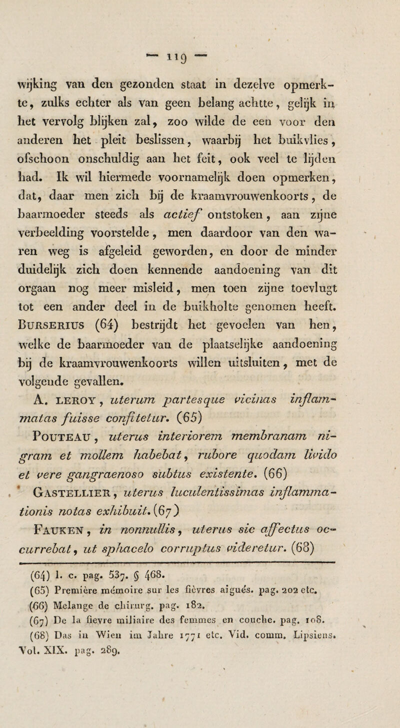 wijking van den gezonden staat in dezelve opmerk¬ te , zulks echter als van geen belang achtte, gelijk in het vervolg blijken zal, zoo wilde de een voor den anderen het pleit beslissen, waarbij het buikvlies, ofschoon onschuldig aan het feit, ook veel te lijden had. Ik wil hiermede voornamelgk doen opmerken, dat, daar men zich bg de kraamvrouwenkoorts, de baarmoeder steeds als actief ontstoken, aan zijne verbeelding vooi’stelde, men daardoor van den wa¬ ren weg is afgeleid geworden, en door de minder duidelijk zich doen kennende aandoening van dit orgaan nog meer misleid, men toen zijne toevlugt tot een ander deel in de buikholte genomen heeft. Burserius (64) bestrijdt het gevoelen van hen, welke de baarmoeder van de plaatselijke aandoening bij de kraamvrouwenkoorts willen uitsluiten, met de volgende gevallen. A, LEROY, uterum partesque vicinas inflain^ matas fuisse confitetur. (65) PouTEAU, uterus interiorem memhranam ni- gram et mollem habehat ^ ruhore quodam livido et uere gangraenoso suhtus existente, (66) , * Gastellier, uterus ïuculentissimas inflamma^ tionis notas exhihuit^if']) Pauken, in nonnullis^ uterus sic ajfectus oc- currehat^ ut spfiacelo corruptus (^ideretur. (68) (64) !• c. pag. 53^. § 408. (65) Première mèmoire sur les ficvres aigués. pag. 202 etc. (66) Melange de chirurg, pag. 182. (67) De la fievre miliaire des femmes en couche, pag. 108. (68) Das ia Wien iai Jahre lyyi etc. Vid. comm. Lipsiens. Tol. XIX. pag. 289.