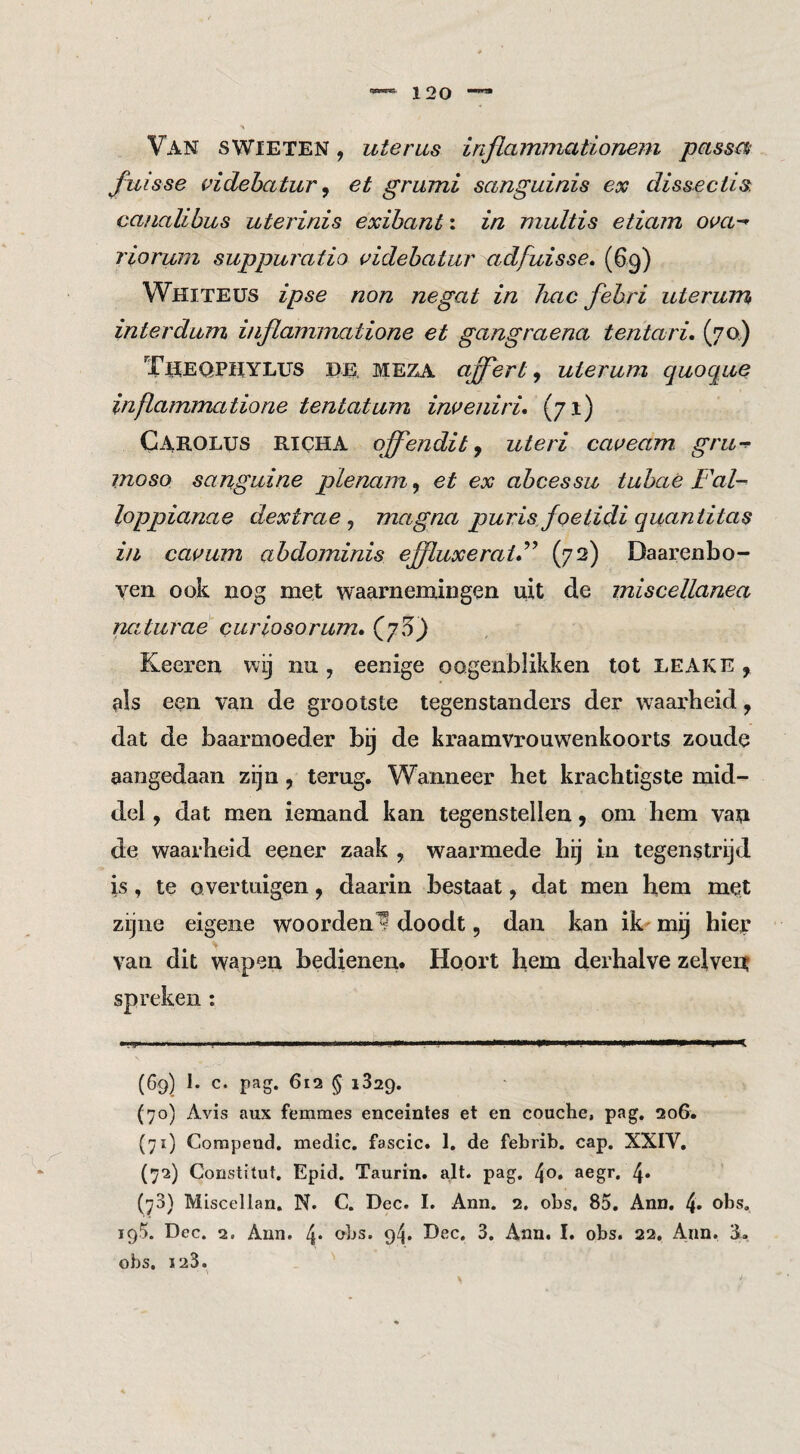 Van swieten , uterus infiammationem passos fuisse videhatur ^ et grumi sanguinis ex dissectis. canalibus uterinis exihant: in multis etiam ova-' riorum suppuratio videhatur adfuisse, (6<g) Whiteüs ipse non negat in hac fehri uter^um interdum inflaminatione et gangraena tentari, (7a) T^eqphylus de. MEZA offert^ uierum quoque infiammatione tentatum imeniri* (71) Carolus RICHA offendit j uteri caveam. gru-^ moso sanguine plenam^ et ex abcessu tuhae Fal- loppianae dextrae ^ magna purisfoetidigucintitas in caisum abdominis effluxeraiF (72) Daarenbo¬ ven ook nog met waarnemingen uit de miscellanea nctturae curiosorum, (^5) Keeren wij nu, eenige oogenblikken tot leake , als een van de grootste tegenstanders der waarheid, dat de baarmoeder bij de kraamvrouwenkoorts zoude aangedaan zijn, terug. Wanneer het krachtigste mid¬ del , dat men iemand kan tegenstellen, om hem van de waarheid eener zaak , waarmede bij in tegenstrijd is, te overtuigen, daarin bestaat, dat men h,em met zijne eigene woorden^ doodt, dan kan ik- mij hier van dit wapen bedienen. Hoort hem derhalve zelveir (69) 1. c. pag. 612 § i329. (70) Avis aux femmes enceintes et en couche, pag, 206. (71) Corapend. medic. fascic. 1, de febrib, cap. XXIV, (72) Coristitut, Epid. Taurin. a,lt. pag. 4o. aegr. 4» (73) Miscellan. N. C. Dec. I. Ann. 2. obs. 85, Ann. 4» 195. Dec. 2. Ann. 4* obs. 94. Dec, 3. Ann, I. obs. 22. Ann. 3. obs. 123.